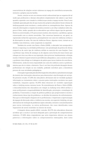 124
características de relações sociais violentas no espaço de convivência extraescolar,
inclusive a própria casa da família.
Assim, convive-se em um sistema social e educacional que se organiza de tal
modo que professores e demais educadores simplesmente não sabem o que fazer
quando a questão a ser tratada é a violência que assola o espaço escolar. Essa é uma
realidade agravada pelo fato de que muitos dos próprios educadores foram vítimas de
bullying quando eram escolares, e ainda sofrem as consequências disso. Apesar da
soma de informações a respeito da temática remeter a um olhar cuidadoso sobre ela,
pouco é feito, ainda, quando são os educadores que sofrem algum tipo de agressão.
Dentre os entrevistados, 21% procuraram resolver, eles mesmos, o problema, apenas
conversando com os alunos envolvidos. Tais conversas baseiam-se, em geral, na
repreensão verbal dos agressores, principalmente nos casos de violências verbais e
de desrespeito às aulas. No caso de violências físicas, algumas vezes, tomam-se as
medidas mais drásticas, como suspensão ou expulsão.
Também de acordo com Fante e Pedra (2008), o educador tem assegurado o
direito à segurança na atividade profissional, com penalização da prática de ofensa
corporal ou de outro tipo de violência sofrida no exercício de suas funções. Caso
o professor seja vítima de ameaças ou de alguma outra forma de maus-tratos que
coloque em risco sua vida ou sua reputação, deve procurar imediatamente a direção
escolar. O diretor é quem tomará as providências adequadas e, caso a escola se omita,
o professor deve dirigir-se à delegacia de polícia para lavrar boletim de ocorrência.
Infelizmente, ainda há muita impunidade nos casos de violência contra o professor,
mesmo que ele os relate e denuncie. Esse é um fator de profunda decepção desses
profissionais em relação ao seu trabalho, podendo contribuir para a desistência
precoce de suas atividades pedagógicas.
Asituaçãoéagravadapeladesinformaçãodoseducadoresepeladesestruturação
da maioria das instituições educativas para desenvolver uma formação em serviço.
No presente estudo, 57,28% dos educadores afirmaram não ter recebido qualquer
informação ou treinamento sobre o assunto pelas instituições escolares nas quais
trabalham, enquanto apenas 18,26% deles disseram ter recebido capacitação
sobre o bullying nesses mesmos locais. No entendimento de Fante e Pedra (2008),
o desconhecimento dos educadores em relação ao bullying torna difícil atribuir a
esses profissionais a responsabilidade de identificação, prevenção e remediação do
problema. É necessária a criação de políticas públicas que proporcionem à escola o
conhecimento desse tipo de problema e as devidas ferramentas de enfrentamento.
Para que as informações cheguem até os profissionais, é importante a oportunização
de espaços de discussão sobre a violência nas escolas, em especial o bullying, em que
alternativas de resolução de problemas sejam colocadas, inclusive o encaminhamento
para outras instituições, ou outros profissionais, dos casos identificados como
impossíveis de serem resolvidos no interior da escola.
A despeito desse quadro difícil, contudo, 84,47% dos educadores disseram
acreditar que a escola é um local adequado para a prevenção de comportamentos
violentos; 27,48% deles responderam que seria importante oferecer aos alunos
palestras e informações sobre os comportamentos indesejados, bem como
Em Aberto, Brasília, v. 23, n. 83, p. 107-128, mar. 2010
 