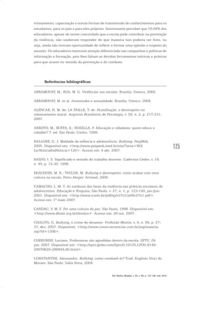 125
treinamento, capacitação e outras formas de transmissão de conhecimentos para os
estudantes, para os pais e para eles próprios. Interessante perceber que 10,69% dos
educadores, apesar de terem concordado que a escola pode contribuir na prevenção
da violência, não souberam responder de que maneira isso poderia ser feito, ou
seja, ainda não tiveram oportunidade de refletir e formar uma opinião a respeito do
assunto. Os educadores merecem atenção diferenciada nas campanhas e políticas de
informação e formação, pois lhes faltam as devidas ferramentas teóricas e práticas
para que atuem no sentido da prevenção e do combate.
Referências bibliográficas
ABRAMOVAY, M.; RUA, M. G. Violências nas escolas. Brasília: Unesco, 2002.
ABRAMOVAY, M. et al. Juventudes e sexualidade. Brasília: Unesco. 2004.
ALENCAR, H. M. de; LA TAILLE, Y. de. Humilhação: o desrespeito no
rebaixamento moral. Arquivos Brasileiros de Psicologia, v. 59, n. 2, p. 217-231,
2007.
ARROYO, M.; BUFFA, E.; NOSELLA, P. Educação e cidadania: quem educa o
cidadão? 7. ed. São Paulo: Cortez, 1999.
BALLONE, G. J. Maldade da infância e adolescência: Bullying. PsiqWeb,
2005. Disponível em: <http://www.psiqweb.med.br/site/?area=NO/
LerNoticia&idNoticia=126>. Acesso em: 4 abr. 2007.
BASSO, I. S. Significado e sentido do trabalho docente. Cadernos Cedes, v. 19,
n. 44, p. 15-30, 1998.
BEAUDOIN, M. N.; TAYLOR, M. Bullying e desrespeito: como acabar com essa
cultura na escola. Porto Alegre: Artmed, 2006.
CAMACHO, L. M. Y. As sutilezas das faces da violência nas práticas escolares de
adolescentes. Educação e Pesquisa, São Paulo, v. 27, n. 1, p. 123-140, jan./jun.
2001. Disponível em: <http://www.scielo.br/pdf/ep/v27n1/a09v27n1.pdf>.
Acesso em: 1º maio 2007.
CANDAU, V. M. F. Por uma cultura da paz. São Paulo, 1998. Disponível em:
<http://www.dhnet.org.br/direitos>. Acesso em: 26 out. 2007.
CHALITA, G. Bullying, o crime do desamor. Profissão Mestre, v. 9, n. 99, p. 27-
37, dez. 2007. Disponível: <http://www.construirnoticias.com.br/asp/materia.
asp?id=1308>.
CHERUBINI, Luciano. Professoras são agredidas dentro da escola. SPTV, 29
jun. 2007. Disponível em: <http://sptv.globo.com/Sptv/0,19125,LPO0-6146-
20070629-288844,00.html>.
CONSTANTINI, Alessandro. Bullying: como combatê-lo? Trad. Eugênio Vinci de
Moraes. São Paulo: Itália Nova, 2004.
Em Aberto, Brasília, v. 23, n. 83, p. 107-128, mar. 2010
 