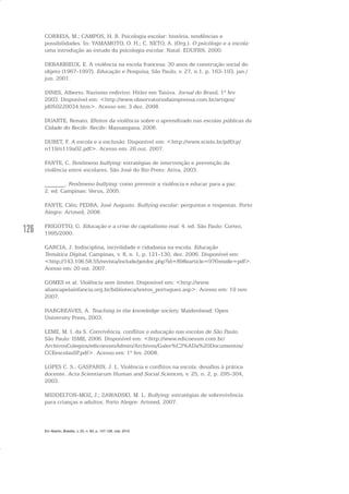 126
CORREIA, M.; CAMPOS, H. R. Psicologia escolar: história, tendências e
possibilidades. In: YAMAMOTO, O. H.; C. NETO, A. (Org.). O psicólogo e a escola:
uma introdução ao estudo da psicologia escolar. Natal: EDUFRN, 2000.
DEBARBIEUX, E. A violência na escola francesa: 30 anos de construção social do
objeto (1967-1997). Educação e Pesquisa, São Paulo, v. 27, n.1, p. 163-193, jan./
jun. 2001.
DINES, Alberto. Nazismo redivivo: Hitler em Taiúva. Jornal do Brasil, 1º fev.
2003. Disponível em: <http://www.observatoriodaimprensa.com.br/artigos/
jd050220034.htm>. Acesso em: 3 dez. 2008.
DUARTE, Renato. Efeitos da violência sobre o aprendizado nas escolas públicas da
Cidade do Recife. Recife: Massangana, 2006.
DUBET, F. A escola e a exclusão. Disponível em: <http://www.scielo.br/pdf/cp/
n119/n119a02.pdf>. Acesso em: 26 out. 2007.
FANTE, C. Fenômeno bullying: estratégias de intervenção e prevenção da
violência entre escolares. São José do Rio Preto: Ativa, 2003.
_______. Fenômeno bullying: como prevenir a violência e educar para a paz.
2. ed. Campinas: Verus, 2005.
FANTE, Cléo; PEDRA, José Augusto. Bullying escolar: perguntas e respostas. Porto
Alegre: Artmed, 2008.
FRIGOTTO, G. Educação e a crise do capitalismo real. 4. ed. São Paulo: Cortez,
1995/2000.
GARCIA, J. Indisciplina, incivilidade e cidadania na escola. Educação
Temática Digital, Campinas, v. 8, n. 1, p. 121-130, dez. 2006. Disponível em:
<http://143.106.58.55/revista/include/getdoc.php?id=898earticle=97&mode=pdf>.
Acesso em: 20 out. 2007.
GOMES et al. Violência sem limites. Disponível em: <http://www.
aliancapelainfancia.org.br/biblioteca/textos_portugues.asp>. Acesso em: 19 nov.
2007.
HARGREAVES, A. Teaching in the knowledge society. Maidenhead: Open
University Press, 2003.
LEME, M. I. da S. Convivência, conflitos e educação nas escolas de São Paulo.
São Paulo: ISME, 2006. Disponível em: <http://www.edicoessm.com.br/
ArchivosColegios/edicoessmAdmin/Archivos/Galer%C3%ADa%20Documentos/
CCEescolasSP.pdf>. Acesso em: 1º fev. 2008.
LOPES C. S.; GASPARIN, J. L. Violência e conflitos na escola: desafios à prática
docente. Acta Scientiarum Human and Social Sciences, v. 25, n. 2, p. 295-304,
2003.
MIDDELTON-MOZ, J.; ZAWADSKI, M. L. Bullying: estratégias de sobrevivência
para crianças e adultos. Porto Alegre: Artmed, 2007.
Em Aberto, Brasília, v. 23, n. 83, p. 107-128, mar. 2010
 