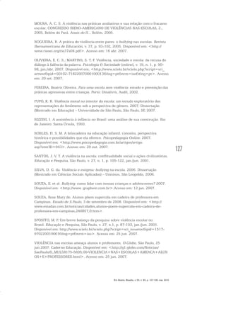 127
MOURA, A. C. S. A violência nas práticas avaliativas e sua relação com o fracasso
escolar. CONGRESSO IBERO-AMERICANO DE VIOLÊNCIAS NAS ESCOLAS, 2.,
2005, Belém do Pará. Anais do II... Belém, 2005.
NOGUEIRA, R. A prática de violência entre pares: o bullying nas escolas. Revista
Iberoamericana de Educación, v. 37, p. 93-102, 2005. Disponível em: <http://
www.rieoei.org/rie37a04.pdf>. Acesso em: 16 abr. 2007.
OLIVEIRA, E. C. S.; MARTINS, S. T. F. Violência, sociedade e escola: da recusa do
diálogo à falência da palavra. Psicologia & Sociedade [online], v. 19, n. 1, p. 90-
98, jan./abr. 2007. Disponível em: <http://www.scielo.br/scielo.php?script=sci_
arttext&pid=S0102-71822007000100013&Ing=pt&nrm=iso&tlng=pt>. Acesso
em: 20 set. 2007.
PEREIRA, Beatriz Oliveira. Para uma escola sem violência: estudo e prevenção das
práticas agressivas entre crianças. Porto: Dinalivro, Audil, 2002.
PUPO, K. R. Violência moral no interior da escola: um estudo exploratório das
representações do fenômeno sob a perspectiva de gênero. 2007. Dissertação
(Mestrado em Educação) – Universidade de São Paulo, São Paulo, SP, 2007.
RIZZINI, I. A assistência à infância no Brasil: uma análise de sua construção. Rio
de Janeiro: Santa Úrsula, 1993.
ROBLES, H. S. M. A brincadeira na educação infantil: conceito, perspectiva
histórica e possibilidades que ela oferece. Psicopedagogia Online. 2007.
Disponível em: <http://www.psicopedagogia.com.br/artigos/artigo.
asp?entrID=943>. Acesso em: 20 out. 2007.
SANTOS, J. V. T. A violência na escola: conflitualidade social e ações civilizatórias.
Educação e Pesquisa, São Paulo, v. 27, n. 1, p. 105-122, jan./jun. 2001.
SILVA, D. G. da. Violência e estigma: bullying na escola. 2006. Dissertação
(Mestrado em Ciências Sociais Aplicadas) – Unisinos, São Leopoldo, 2006.
SOUZA, E. et al. Bullying: como lidar com nossas crianças e adolescentes? 2007.
Disponível em: <http://www. graphein.com.br>.Acesso em: 12 jan. 2007.
SOUZA, Rose Mary de. Alunos põem supercola em cadeira de professora em
Campinas. Estado de S.Paulo, 3 de setembro de 2008. Disponível em: <http://
www.estadao.com.br/noticias/cidades,alunos-poem-supercola-em-cadeira-de-
professora-em-campinas,246857,0.htm>.
SPOSITO, M. P. Um breve balanço da pesquisa sobre violência escolar no
Brasil. Educação e Pesquisa, São Paulo, v. 27, n.1, p. 87-103, jan./jun. 2001.
Disponível em: http://www.scielo.br/scielo.php?script=sci_issuetoc&pid=1517-
970220010001&lng=pt&nrm=iso>. Acesso em: 25 jun. 2007.
VIOLÊNCIA nas escolas ameaça alunos e professores. O Globo, São Paulo, 25
jun 2007. Caderno Educação. Disponível em: <http://g1.globo.com/Noticias/
SaoPaulo/0,,MUL58175-5605,00-VIOLENCIA+NAS+ESCOLAS+AMEACA+ALUN
OS+E+PROFESSORES.html>. Acesso em: 25 jun. 2007.
Em Aberto, Brasília, v. 23, n. 83, p. 107-128, mar. 2010
 