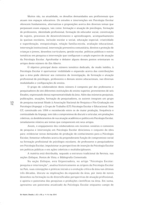12
Em Aberto, Brasília, v. 23, n. 83, p. 11-14, mar. 2010
Muitos são, na atualidade, os desafios demandados aos profissionais que
atuam nos espaços educativos. Os estudos e intervenções em Psicologia Escolar
oferecem fundamentos, alternativas e proposições acerca dos diversos temas que
perpassam esses espaços, tais como: formação e atuação de psicólogos, formação
de professores, identidade profissional, formação do educador social, constituição
do sujeito, processos de desenvolvimento e aprendizagem, acompanhamento
às queixas escolares, inclusão escolar e social, educação especial, criatividade
e superdotação, etnopsicologia, relação família-escola, avaliação educacional,
intervenção institucional, intervenção preventiva comunitária, direitos e proteção de
crianças e jovens, desenhos curriculares, gestão escolar, políticas públicas e outras
temáticas em pesquisa e intervenção que configuram o amplo espectro de atuação
da Psicologia Escolar. Aprofundar e debater alguns desses pontos orientaram os
artigos deste número do Em Aberto.
O objetivo principal deste número temático dedicado, de modo inédito, à
Psicologia Escolar é oportunizar visibilidade e expansão acerca das contribuições
que a área pode oferecer aos contextos de investigação, de formação e atuação
profissional de psicólogos, professores e demais atores educacionais, nas diversas
modalidades e configurações de ensino.
O grupo de colaboradores deste número é composto por dez professores e
pesquisadores de oito diferentes instituições de ensino superior, provenientes de seis
Estados, expressando densa representatividade da área. Além das inúmeras pesquisas,
publicações, atuações, formação de pesquisadores, os autores integram um grupo
de pesquisa nacional filiado à Associação Nacional de Pesquisa e Pós-Graduação em
Psicologia (Anpepp): o Grupo de Trabalho (GT) Psicologia Escolar e Educacional. Esse
GT, constituído em 1994 e reconhecido entre os de maior produção, frequência e
continuidade da Anpepp, tem tido o compromisso de discutir e articular, em produções
coletivas, os desdobramentos de sua atuação acadêmica e política em Psicologia Escolar,
notadamente relativa aos temas que comparecem em seus artigos.
Assim, o engajamento dos colaboradores em recentes cenários e contextos
de pesquisa e intervenção em Psicologia Escolar direcionou o conjunto da obra
para: evidenciar novas demandas de produção de conhecimento para a Psicologia
Escolar; fomentar reflexões acerca da preponderante função do compromisso social
na formação profissional de psicólogos escolares, de professores e pesquisadores
em Psicologia Escolar; impulsionar as perspectivas de inserção da Psicologia Escolar
em políticas públicas e em ações coletivas e multidisciplinares.
A matéria está distribuída, segundo a estrutura tradicional da Revista, nas
seções Enfoque, Pontos de Vista, e Bibliografia Comentada.
Na seção Enfoque, esta Organizadora, no artigo “Psicologia Escolar:
pesquisa e intervenção”, analisa historicamente as origens da Psicologia Escolar
no País, suas concepções e práticas iniciais e a evolução crítica da área nas últimas
três décadas, discute as implicações da expansão da área, por meio de novos
desenhos na formação ou de diversificadas perspectivas de atuação profissional,
e aponta o panorama das pesquisas e produções científicas na área. Em suma,
apresenta um panorama atualizado da Psicologia Escolar enquanto campo de
 