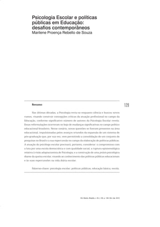 129
Psicologia Escolar e políticas
públicas em Educação:
desafios contemporâneos
Marilene Proença Rebello de Souza
Resumo
Nas últimas décadas, a Psicologia reviu-se enquanto ciência e buscou novos
rumos, visando construir concepções críticas da atuação profissional no campo da
Educação, conforme significativo número de autores da Psicologia Escolar revela.
Essas reformulações ocorreram no bojo de mudanças significativas no campo político
educacional brasileiro. Nesse cenário, novas questões se fizeram presentes na área
educacional, impulsionadas pelos avanços oriundos da expansão de um sistema de
pós-graduação que, por sua vez, vem permitindo a consolidação de um conjunto de
pesquisas no Brasil e a sua repercussão no campo da elaboração de políticas públicas.
A atuação do psicólogo escolar precisará, portanto, considerar: o compromisso com
a luta por uma escola democrática e com qualidade social; a ruptura epistemológica
relativa à visão adaptacionista de Psicologia; e a construção de uma práxis psicológica
diante da queixa escolar, visando ao conhecimento das políticas públicas educacionais
e às suas repercussões na vida diária escolar.
Palavras-chave: psicologia escolar; políticas públicas; educação básica; escola.
Em Aberto, Brasília, v. 23, n. 83, p. 129-149, mar. 2010
 