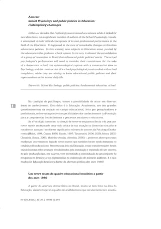 130
Abstract
School Psychology and public policies in Education:
contemporary challenges
In the last decades, the Psychology was reviewed as a science while it looked for
new directions. As a significant number of authors of the School Psychology reveals,
it attempted to build critical conceptions of its own professional performance in the
field of the Education. It happened in the core of remarkable changes in Brazilian
educational policies. In this scenery, new subjects in Education arose, pushed by
the advances in the graduate school system. In its turn, it allowed the consolidation
of a group of researches in Brazil that influenced public policies’ works. The school
psychologist’s performance will need to consider their commitment for the sake
of a democratic school, the epistemological rupture with a conservative view in
Psychology, and the construction of a school psychological praxis to deal with school
complaints, while they are aiming to know educational public policies and their
repercussions in the school daily life.
Keywords: School Psychology; public policies; fundamental education, school.
Na condição de psicólogos, temos a possibilidade de atuar em diversas
áreas de conhecimento. Uma delas é a Educação. Atualmente, um dos grandes
questionamentos da atuação no campo educacional, feito por pesquisadores e
profissionais, refere-se às possíveis especificidades dos conhecimentos da Psicologia
para a compreensão dos fenômenos e processos escolares e educativos.
Se a Psicologia caminhou na direção de rever-se enquanto ciência e de procurar
novos rumos em busca de uma visão crítica de sua atuação na dimensão educativa e
nos demais campos – conforme significativo número de autores da Psicologia Escolar
revela (Maluf, 1994; Guzzo, 1996; Yazzle, 1997; Tanamachi, 2000; 2003; Meira, 2002;
Checchia, Souza, 2003; Marinho-Araújo, Almeida, 2005) –, podemos dizer que essas
mudanças ocorreram no bojo de novos rumos que também foram sendo tomados no
cenário político brasileiro. Presentes na área da Educação, essas transformações foram
impulsionadas pelos avanços possibilitados pela instalação e expansão de um sistema
de pós-graduação que, por sua vez, vem permitindo a consolidação de um conjunto de
pesquisas no Brasil e a sua repercussão na elaboração de políticas públicas. E o que
mudou na Educação brasileira diante da abertura política dos anos 1980?
Um breve relato do quadro educacional brasileiro a partir
dos anos 1980
A partir da abertura democrática no Brasil, muito se tem feito na área da
Educação, visando superar o quadro de analfabetismo que secularmente nos assolou
Em Aberto, Brasília, v. 23, n. 83, p. 129-149, mar. 2010
 