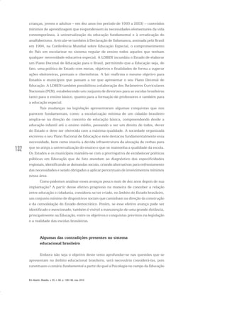 132
crianças, jovens e adultos – em dez anos (no período de 1993 a 2003) – conteúdos
mínimos de aprendizagem que respondessem às necessidades elementares da vida
contemporânea, à universalização da educação fundamental e à erradicação do
analfabetismo. Articula-se também à Declaração de Salamanca, assinada pelo Brasil
em 1994, na Conferência Mundial sobre Educação Especial, o comprometimento
do País em escolarizar no sistema regular de ensino todos aqueles que tenham
qualquer necessidade educativa especial. A LDBEN incumbiu o Estado de elaborar
um Plano Decenal de Educação para o Brasil, permitindo que a Educação seja, de
fato, uma política de Estado com metas, objetivos e finalidades de forma a superar
ações eleitoreiras, pontuais e clientelistas. A Lei reafirma o mesmo objetivo para
Estados e municípios que passam a ter que apresentar o seu Plano Decenal de
Educação. A LDBEN também possibilitou a elaboração dos Parâmetros Curriculares
Nacionais (PCN), estabelecendo um conjunto de diretrizes para as escolas brasileiras
tanto para o ensino básico, quanto para a formação de professores e também para
a educação especial.
Tais mudanças na legislação apresentaram algumas conquistas que nos
parecem fundamentais, como: a escolarização mínima de um cidadão brasileiro
amplia-se na direção do conceito de educação básica, compreendendo desde a
educação infantil até o ensino médio, passando a ser um direito de todos, dever
do Estado e deve ser oferecida com a máxima qualidade. A sociedade organizada
escreveu o seu Plano Nacional de Educação e nele destacou fundamentalmente essa
necessidade, bem como inseriu a devida infraestrutura da alocação de verbas para
que se atinja a universalização do ensino e que se mantenha a qualidade da escola.
Os Estados e os municípios mantêm-se com a prerrogativa de estabelecer políticas
públicas em Educação que de fato atendam ao diagnóstico das especificidades
regionais, identificando as demandas sociais, criando alternativas para enfrentamento
das necessidades e sendo obrigados a aplicar percentuais de investimentos mínimos
nessa área.
Como podemos analisar esses avanços pouco mais de dez anos depois de sua
implantação? A partir desse efetivo progresso na maneira de conceber a relação
entre educação e cidadania, considera-se ter criado, no âmbito do Estado brasileiro,
um conjunto mínimo de dispositivos sociais que caminham na direção da construção
e da consolidação do Estado democrático. Porém, se esse efetivo avanço pode ser
identificado e mencionado, também é visível a manutenção de uma grande distância,
principalmente na Educação, entre os objetivos e conquistas previstos na legislação
e a realidade das escolas brasileiras.
Algumas das contradições presentes no sistema
educacional brasileiro
Embora não seja o objetivo deste texto aprofundar-se nas questões que se
apresentam no âmbito educacional brasileiro, será necessário considerá-las, pois
constituem o cenário fundamental a partir do qual a Psicologia no campo da Educação
Em Aberto, Brasília, v. 23, n. 83, p. 129-149, mar. 2010
 