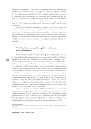 134
Inaugurada recentemente, a Prova Brasil1
é uma avaliação nacional, realizada pelo
Ministério da Educação nas escolas da rede pública, em que participaram em torno
de cinco milhões de alunos de 4ª e 8ª séries, avaliados nas áreas de letramento e
de pensamento lógico-matemático. Por meio dessa prova, constatou-se que um
aluno de 4ª série termina essa etapa realizando contas simples e compreendendo
tão somente textos curtos. O nível observado de conhecimento esperado para um
aluno da 4ª série está sendo atingido, quando muito, somente na 8ª série do ensino
fundamental.
Portanto, o quadro educacional brasileiro apresenta, nos últimos 20 anos, um
conjunto de mudanças e de inserções de políticas educacionais que assumiram, em
Estados como São Paulo, um ritmo bastante acelerado. Esse é um ponto importante
que gostaríamos de ressaltar neste texto: se hoje assumimos, na condição de
psicólogos, que devemos estar a serviço da construção de uma escola democrática
é fundamental conhecermos os meandros e os princípios das políticas públicas em
Educação.
A Psicologia Escolar e as políticas públicas em Educação:
novas aproximações2
A discussão referente à temática das políticas públicas em Educação é recente
na Psicologia Escolar/Educacional, surgindo somente nos últimos 20 anos. E só tem
sido possível à medida que a Psicologia, mais especificamente a Psicologia Escolar,
passou a ser questionada em seus princípios epistemológicos e em suas finalidades.
Tal discussão é introduzida no Brasil com a tese de doutorado de Maria Helena Souza
Patto, defendida em 1981 e publicada em livro com o título Psicologia e ideologia:
uma introdução crítica à Psicologia Escolar. Neste trabalho, Patto (1984) desnuda
as principais filiações teóricas das práticas psicológicas levadas a efeito na escola,
os métodos que os psicólogos vinham empregando e que centravam na criança a
causa dos problemas escolares e a forma restrita como a Psicologia interpretava
os fenômenos educacionais. A autora discute a serviço de quê e de quem estaria
a Psicologia Escolar e a prática psicológica a ela vinculada. Conclui que a atuação
profissional do psicólogo na Educação caminhava pouco a serviço da melhoria da
qualidade da escola e dos benefícios que esta escola deveria propiciar a todos, em
especial, às crianças oriundas das classes populares.
Iniciava-se, portanto, na trajetória da Psicologia Escolar, um conjunto de
questionamentos a respeito do seu papel social, dos pressupostos que a norteavam,
suas finalidades em relação à escola e àqueles que dela participavam. Esses
questionamentos – o papel do psicólogo, a sua identidade profissional e o lugar da
Psicologia enquanto ciência, numa sociedade de classes – se fortaleceram com vários
trabalhos de pesquisa que passaram a se fazer presentes na década de 1980.
1
No endereço http://www.inep.gov.br/basica/saeb/anresc.htm é possível encontrar os dados nacionais sobre a
Prova Brasil.
2
As discussões apresentadas a seguir encontram-se em Souza (2006).
Em Aberto, Brasília, v. 23, n. 83, p. 129-149, mar. 2010
 