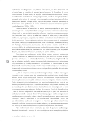 136
centrando o foco da pesquisa nas políticas educacionais, no dia a dia escolar, em
primeiro lugar na condição de aluna e, posteriormente, de formadora de novos
pesquisadores. É desse lugar, de alguém com formação em Psicologia Escolar,
atuando como formadora de novos pesquisadores, desde a iniciação científica,
passando pelos níveis de mestrado e de doutorado, que farei algumas reflexões.
Além disso, permeia também minha história profissional e pessoal a experiência
de dez anos como professora de ensino fundamental e médio no sistema público
estadual paulista (1975 a 1985).
Nesse processo de formação, as opções teórico-metodológicas, para essa
aproximação com a escola, têm se dado na direção de analisar o miúdo dessa instituição
educacional, ou seja, a vida diária escolar, as formas, maneiras, estratégias, processos
que constituem o dia a dia da escola e suas relações. É nesse espaço contraditório,
conflituoso, esperançoso, utópico que as políticas educacionais se materializam e que
de fato acontecem. Portanto, a opção que temos feito em nosso grupo de pesquisa, no
Instituto de Psicologia da Universidade de São Paulo – formado por alunos de graduação
em Psicologia, mestrandos e doutorandos –, é a de pensar a escola a partir de seus
processos diários de produção de relações, analisando como as políticas públicas são
apropriadas nesses espaços e transformadas em atividade pedagógica, em prática
docente, em práticas institucionais, portanto, em prática política.
Entretanto, ao analisarmos a vida diária escolar, partimos também da
concepção de que a escola se materializa em condições histórico-culturais, ou seja,
que ela é constituída e se constitui diariamente a partir de uma complexa rede em
que se imbricam condições sociais, interesses individuais e de grupos, atravessada
pelos interesses do Estado, dos gestores, do bairro etc. A peculiaridade de uma
determinada escola se articula com aspectos que a constituem e que são do âmbito da
denominada rede escolar ou sistema escolar no qual são implantadas determinadas
políticas educacionais.
Além de compreendermos a escola como produtora e produto das relações
histórico-sociais, consideramos que para apreender minimamente a complexidade
da vida diária escolar precisamos construir procedimentos e instrumentos de
aproximação com esse espaço tão familiar e ao mesmo tempo tão estranho para nós.
Assim, enquanto pesquisadores temos nos aproximado da escola por meio de um
método de trabalho que prioriza a convivência com seus participantes, de forma que
as vozes daqueles que são comumente silenciados em seu interior possam se fazer
presentes enquanto participantes, de fato, da pesquisa. Como diz Justa Ezpeleta
(1986) a “escola é um processo inacabado de construção” e, para nós, documentar
o não documentado – visando desenvolver estratégias para conhecer os processos
estudados na perspectiva dos valores e significados atribuídos por seus protagonistas
(Rockwell, 1986) – é fundamental. Procuramos então compreender a escola em
sua cotidianidade, analisando as relações e os processos que nela se estabelecem,
buscando explicitar, juntamente com os participantes da pesquisa, esses processos
por meio do estabelecimento de vínculos de confiança e de esclarecimento.
Que conhecimento temos construído, por meio da pesquisa em Psicologia
Escolar e Educacional, a respeito do processo de apropriação das políticas públicas
Em Aberto, Brasília, v. 23, n. 83, p. 129-149, mar. 2010
 