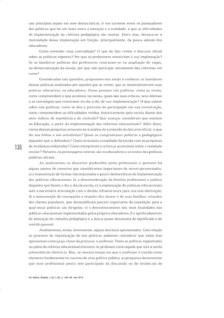 138
tais princípios sejam em tese democráticos, é voz corrente entre os planejadores
das políticas que há um hiato entre a intenção e a realidade, e que as dificuldades
de implementação da reforma pedagógica são muitas. Entre elas, destaca-se a
morosidade dessa implantação em função, principalmente, da pouca adesão dos
educadores.
Como entender essa contradição? O que de fato revela o discurso oficial
sobre as políticas vigentes? Por que os professores resistiriam à sua implantação?
Se as bandeiras políticas dos professores centraram-se na ampliação de vagas,
na democratização da escola, por que não participar ativamente das reformas em
curso?
Consideradas tais questões, propusemo-nos então a conhecer os bastidores
dessas políticas analisadas por aqueles que as vivem, que as materializam em suas
práticas educativas, os educadores. Como pensam tais políticas, como as vivem,
como compreendem o que acontece na escola, quais são suas críticas, seus dilemas
e as estratégias que constroem no dia a dia de sua implementação? O que sabem
sobre tais políticas, como se deu o processo de participação em sua constituição,
como compreendem as dificuldades vividas historicamente pela escola diante dos
altos índices de repetência e de exclusão? Que avanços consideram que existem
na Educação, a partir da implementação das reformas educacionais? Além disso,
várias dessas pesquisas ativeram-se à análise do conteúdo do discurso oficial: o que
diz nas linhas e nas entrelinhas? Quais os compromissos políticos e pedagógicos
daqueles que o defendem? Como articulam a realidade da escola com as propostas
de mudanças elaboradas? Como interpretam a crítica já acumulada sobre a realidade
escolar? Portanto, os personagens centrais são os educadores e os textos das políticas
públicas oficiais.
Ao analisarmos os discursos produzidos pelos professores e gestores há
alguns pontos de consenso que consideramos importantes de serem apresentados:
a) a manutenção de formas hierarquizadas e pouco democráticas de implementação
das políticas educacionais; b) a desconsideração da história profissional e política
daqueles que fazem o dia a dia da escola; c) a implantação de políticas educacionais
sem a necessária articulação com a devida infraestrutura para sua real efetivação;
d) a manutenção de concepções a respeito dos alunos e de suas famílias, oriundos
das classes populares, que desqualificam parcela importante da população para a
qual essas políticas são dirigidas; e) o desconhecimento das reais finalidades das
políticas educacionais implementadas pelos próprios educadores; f) o aprofundamento
da alienação do trabalho pedagógico e a busca quase desumana de significado e de
sentido pessoal.
Analisaremos, então, brevemente, alguns dos itens apresentados. Com relação
ao processo de implantação de tais políticas podemos considerar que todas elas
apresentam como peça-chave do processo, o professor. Todas as políticas implantadas
no plano da reforma educacional investem no professor como aquele que terá a tarefa
primordial de efetivá-la. Mas, ao mesmo tempo em que o professor é trazido como
elemento fundamental no sucesso de uma política pública, as pesquisas demonstram
que esse profissional pouco tem participado da discussão ou de instâncias de
Em Aberto, Brasília, v. 23, n. 83, p. 129-149, mar. 2010
 