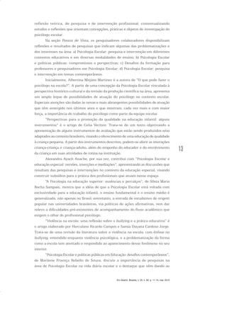 13
Em Aberto, Brasília, v. 23, n. 83, p. 11-14, mar. 2010
reflexão teórica, de pesquisa e de intervenção profissional, contextualizando
estudos e reflexões que orientam concepções, práticas e objetos de investigação do
psicólogo escolar.
Na seção Pontos de Vista, os pesquisadores colaboradores disponibilizam
reflexões e resultados de pesquisas que indicam algumas das problematizações e
dos interesses na área: a) Psicologia Escolar: pesquisa e intervenção em diferentes
contextos educativos e em diversas modalidades de ensino; b) Psicologia Escolar
e políticas públicas: compromissos e perspectivas; c) Desafios da formação para
professores e pesquisadores em Psicologia Escolar; d) Psicologia Escolar: pesquisa
e intervenção em temas contemporâneos.
Inicialmente, Albertina Mitjáns Martinez é a autora de “O que pode fazer o
psicólogo na escola?”. A partir de uma concepção da Psicologia Escolar vinculada à
perspectiva histórico-cultural e da revisão da produção científica na área, apresenta
um amplo leque de possibilidades de atuação do psicólogo no contexto escolar.
Especiais atenções são dadas às novas e mais abrangentes possibilidades de atuação
que têm emergido nos últimos anos e que mostram, cada vez mais e com maior
força, a importância do trabalho do psicólogo como parte da equipe escolar.
“Perspectivas para a promoção da qualidade na educação infantil: alguns
instrumentos” é o artigo de Celia Vectore. Trata-se de um texto objetivando a
apresentação de alguns instrumentos de avaliação que estão sendo produzidos e/ou
adaptados ao contexto brasileiro, visando o oferecimento de uma educação de qualidade
à criança pequena. A partir dos instrumentos descritos, podem-se aferir as interações
criança-criança e criança-adulto, além do empenho do educador e do envolvimento
da criança em suas atividades de rotina na instituição.
Alexandra Ayach Anache, por sua vez, contribui com “Psicologia Escolar e
educação especial: versões, inserções e mediações”, apresentando as discussões que
resultam das pesquisas e intervenções no contexto da educação especial, visando
construir subsídios para a prática dos profissionais que atuam nesse espaço.
“A Psicologia na educação superior: ausências e percalços”, de Sônia Maria
Rocha Sampaio, mostra que a idéia de que a Psicologia Escolar está voltada com
exclusividade para a educação infantil, o ensino fundamental e o ensino médio é
generalizada, não apenas no Brasil; entretanto, a entrada de estudantes de origem
popular nas universidades brasileiras, via políticas de ações afirmativas, vem dar
relevo a dificuldades pré-existentes de acompanhamento do fluxo acadêmico que
exigem o olhar do profissional psicólogo.
“Violência na escola: uma reflexão sobre o bullying e a prática educativa” é
o artigo elaborado por Herculano Ricardo Campos e Samia Dayana Cardoso Jorge.
Trata-se de uma revisão da literatura sobre a violência na escola, com ênfase no
bullying, entendido enquanto violência psicológica, e a problematização da forma
como a escola tem atentado e respondido ao aparecimento desse fenômeno no seu
interior.
“Psicologia Escolar e políticas públicas em Educação: desafios contemporâneos”,
de Marilene Proença Rebello de Souza, discute a importância de pesquisas na
área de Psicologia Escolar na vida diária escolar e o destaque que vêm dando ao
 