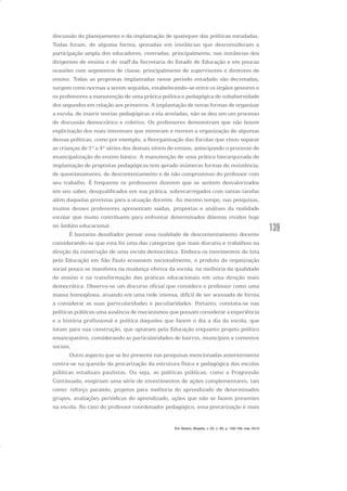139
discussão do planejamento e da implantação de quaisquer das políticas estudadas.
Todas foram, de alguma forma, gestadas em instâncias que desconsideram a
participação ampla dos educadores, centradas, principalmente, nas instâncias dos
dirigentes de ensino e do staff da Secretaria do Estado de Educação e em poucas
ocasiões com segmentos de classe, principalmente de supervisores e diretores de
ensino. Todas as propostas implantadas nesse período estudado são decretadas,
surgem como normas a serem seguidas, estabelecendo-se entre os órgãos gestores e
os professores a manutenção de uma prática política e pedagógica de subalternidade
dos segundos em relação aos primeiros. A implantação de novas formas de organizar
a escola, de inserir teorias pedagógicas a ela atreladas, não se deu em um processo
de discussão democrático e coletivo. Os professores demonstram que não houve
explicitação dos reais interesses que moveram e movem a organização de algumas
dessas políticas, como por exemplo, a Reorganização das Escolas que visou separar
as crianças de 1ª a 4ª séries dos demais níveis de ensino, antecipando o processo de
municipalização do ensino básico. A manutenção de uma prática hierarquizada de
implantação de propostas pedagógicas tem gerado inúmeras formas de resistência,
de questionamento, de descontentamento e de não compromisso do professor com
seu trabalho. É frequente os professores dizerem que se sentem desvalorizados
em seu saber, desqualificados em sua prática, sobrecarregados com tantas tarefas
além daquelas previstas para a atuação docente. Ao mesmo tempo, nas pesquisas,
muitos desses professores apresentam saídas, propostas e análises da realidade
escolar que muito contribuem para enfrentar determinados dilemas vividos hoje
no âmbito educacional.
É bastante desafiador pensar essa realidade de descontentamento docente
considerando-se que esta foi uma das categorias que mais discutiu e trabalhou na
direção da construção de uma escola democrática. Embora os movimentos de luta
pela Educação em São Paulo ecoassem nacionalmente, o produto da organização
social pouco se manifesta na mudança efetiva da escola, na melhoria da qualidade
de ensino e na transformação das práticas educacionais em uma direção mais
democrática. Observa-se um discurso oficial que considera o professor como uma
massa homogênea, atuando em uma rede imensa, difícil de ser acessada de forma
a considerar as suas particularidades e peculiaridades. Portanto, constata-se nas
políticas públicas uma ausência de mecanismos que possam considerar a experiência
e a história profissional e política daqueles que fazem o dia a dia da escola, que
lutam para sua construção, que optaram pela Educação enquanto projeto político
emancipatório, considerando as particularidades de bairros, municípios e contextos
sociais.
Outro aspecto que se fez presente nas pesquisas mencionadas anteriormente
centra-se na questão da precarização da estrutura física e pedagógica das escolas
públicas estaduais paulistas. Ou seja, as políticas públicas, como a Progressão
Continuada, exigiriam uma série de investimentos de ações complementares, tais
como: reforço paralelo, projetos para melhoria do aprendizado de determinados
grupos, avaliações periódicas do aprendizado, ações que não se fazem presentes
na escola. No caso do professor coordenador pedagógico, essa precarização é mais
Em Aberto, Brasília, v. 23, n. 83, p. 129-149, mar. 2010
 