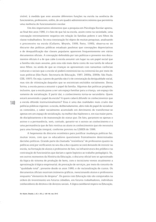 140
visível, à medida que este assume diferentes funções na escola na ausência de
funcionários, professores, enfim, de um quadro administrativo mínimo que permitiria
uma melhoria do funcionamento escolar.
Um dos importantes elementos que a pesquisa em Psicologia Escolar aponta,
ao final dos anos 1980, é o fato de que há na escola, assim como na sociedade, uma
concepção extremamente negativa em relação às famílias pobres e aos filhos da
classe trabalhadora. Se esta constatação foi objeto de muitas pesquisas, analisando
o preconceito na escola (Collares, Moysés, 1998; Patto, 1990), observa-se no
discurso das políticas públicas estaduais paulistas que concepções depreciativas
e de desqualificação das classes populares aparecem frequentemente em vários
documentos oficiais. A concepção defendida por tais políticas e presente nos docu-
mentos oficiais é a de que cabe à escola assumir um lugar ou um papel social que
a família não mais assume, pois esta não mais daria conta de sua tarefa de educar
seus filhos; ou ainda de que as crianças se apresentam com tamanhas carências
culturais e sociais que a escola só poderá minimizá-las ou contorná-las por meio de
suas políticas (São Paulo. Secretaria de Educação, 1987, 2000a, 2000b; São Paulo.
CEE, 1997). Ou seja, o ponto de partida não é o de constatação da desigualdade social,
mas sim de vitimização daqueles que se encontram excluídos socialmente. Dessa
forma, a escola passa a assumir o papel da família. Algumas das políticas propõem,
inclusive, que a escola passe a ser um espaço familiar para a criança, um espaço tão
somente de socialização. E partir daí, o conhecimento torna-se secundário. Quem
estará assumindo o papel da escola? A quem caberá difundir os conhecimentos que
a escola difunde institucionalmente? Essa é uma das realidades mais cruéis das
políticas públicas vigentes: a escola, deliberadamente, abre mão do papel de socializar
os conteúdos, o saber socialmente acumulado em detrimento de transformar-se
apenas em um espaço de socialização, na melhor das hipóteses e, em sua maior parte,
de disciplinamento e de manutenção do status quo. De fato, garantem-se apenas o
acesso e a permanência, sem, contudo, garantir-se o acesso ao conhecimento e a
uma permanência que de fato restitua ao aluno os conhecimentos que ele necessita
para uma formação integral, conforme previsto na LDBEN de 1996.
A hegemonia do discurso econômico para justificar mudanças políticas faz,
muitas vezes, com que os educadores questionem frontalmente determinadas
decisões políticas. Grande parte da chamada “resistência” de professores quanto às
políticas está por verificarem no seu dia a dia o quanto se está deixando de investir na
escola, na formação de alunos e professores de fato, na infraestrutura dos prédios e na
contratação de funcionários que dariam o apoio logístico ao trabalho pedagógico. Se,
em outros momentos da História da Educação, o discurso oficial tem se aproximado
da lógica do sistema de produção de bens, com o tecnicismo vemos atualmente a
aproximação à lógica empresarial, de prestação de serviços, por meio do conceito de
“qualidade total”, presente desde os anos 1980, e de racionalização de custos. Os
documentos oficiais mostram inúmeros gráficos, mencionando alunos e professores
enquanto “elementos de despesa”. Os gastos com Educação não são computados na
ordem do investimento em futuros cidadãos, em futuros trabalhadores, indivíduos
conhecedores de direitos e de deveres sociais. A lógica neoliberal impera na Educação,
Em Aberto, Brasília, v. 23, n. 83, p. 129-149, mar. 2010
 