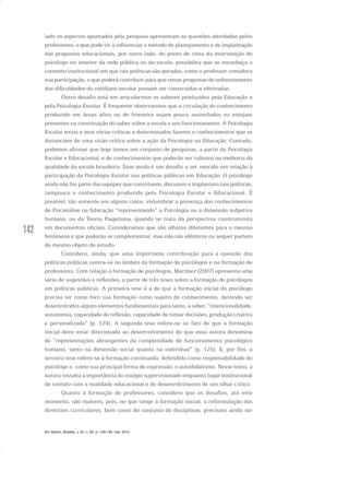 142
lado os aspectos apontados pela pesquisa apresentam as questões abordadas pelos
professores, o que pode vir a influenciar o método de planejamento e de implantação
das propostas educacionais, por outro lado, do ponto de vista da intervenção do
psicólogo no interior da rede pública ou da escola, possibilita que se reconheça o
contexto institucional em que tais políticas são geradas, como o professor considera
sua participação, o que poderá contribuir para que novas propostas de enfrentamento
das dificuldades do cotidiano escolar possam ser construídas e efetivadas.
Outro desafio está em articularmos os saberes produzidos pela Educação e
pela Psicologia Escolar. É frequente observarmos que a circulação do conhecimento
produzido em áreas afins ou de fronteira sejam pouco assimilados ou estejam
presentes na constituição do saber sobre a escola e seu funcionamento. A Psicologia
Escolar teceu e tece várias críticas a determinados fazeres e conhecimentos que se
distanciam de uma visão crítica sobre a ação da Psicologia na Educação. Contudo,
podemos afirmar que hoje temos um conjunto de pesquisas, a partir da Psicologia
Escolar e Educacional, e de conhecimentos que poderão ser valiosos na melhoria da
qualidade da escola brasileira. Esse ainda é um desafio a ser vencido em relação à
participação da Psicologia Escolar nas políticas públicas em Educação. O psicólogo
ainda não faz parte das equipes que constituem, discutem e implantam tais políticas,
tampouco o conhecimento produzido pela Psicologia Escolar e Educacional. É
possível, tão somente em alguns casos, vislumbrar a presença dos conhecimentos
de Psicanálise na Educação “representando” a Psicologia ou a dimensão subjetiva
humana, ou da Teoria Piagetiana, quando se trata da perspectiva construtivista
em documentos oficiais. Consideramos que são olhares diferentes para o mesmo
fenômeno e que poderão se complementar, mas não são idênticos ou sequer partem
do mesmo objeto de estudo.
Considero, ainda, que uma importante contribuição para a questão das
políticas públicas centra-se no âmbito da formação de psicólogos e na formação de
professores. Com relação à formação de psicólogos, Martínez (2007) apresenta uma
série de sugestões e reflexões, a partir de três teses sobre a formação de psicólogos
em políticas públicas. A primeira tese é a de que a formação inicial do psicólogo
precisa ter como foco sua formação como sujeito do conhecimento, devendo ser
desenvolvidos alguns elementos fundamentais para tanto, a saber, “intencionalidade,
autonomia, capacidade de reflexão, capacidade de tomar decisões, produção criativa
e personalizada” (p. 124). A segunda tese refere-se ao fato de que a formação
inicial deve estar direcionada ao desenvolvimento do que essa autora denomina
de “representações abrangentes da complexidade do funcionamento psicológico
humano, tanto na dimensão social quanto na individual” (p. 125). E, por fim, a
terceira tese refere-se à formação continuada, defendida como responsabilidade do
psicólogo e, como sua principal forma de expressão, o autodidatismo. Nesse texto, a
autora ressalta a importância do estágio supervisionado enquanto lugar institucional
de contato com a realidade educacional e de desenvolvimento de um olhar crítico.
Quanto à formação de professores, considero que os desafios, até este
momento, são maiores, pois, no que tange à formação inicial, a reformulação das
diretrizes curriculares, bem como do conjunto de disciplinas, precisam ainda ser
Em Aberto, Brasília, v. 23, n. 83, p. 129-149, mar. 2010
 
