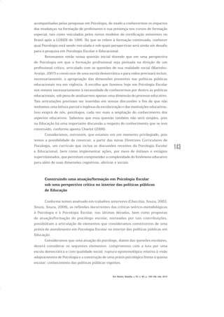 143
acompanhadas pelas pesquisas em Psicologia, de modo a conhecermos os impactos
das mudanças na formação de professores e sua presença nos cursos de formação
especial, tais como veiculados pelos novos modelos de certificação existentes no
Brasil após a LDBEN de 1996. No que se refere à formação continuada, conhecer
qual Psicologia está sendo veiculada e sob quais perspectivas será ainda um desafio
para a pesquisa em Psicologia Escolar e Educacional.
Retomamos então nossa questão inicial dizendo que em uma perspectiva
de Psicologia em que a formação profissional seja pensada na direção de um
profissional crítico, articulado com as questões de sua realidade social (Marinho-
Araújo, 2007) e construtor de uma escola democrática e para todos precisará incluir,
necessariamente, a apropriação das dimensões presentes nas políticas públicas
educacionais ora em vigência. A escolha que fazemos hoje em Psicologia Escolar
nos remete necessariamente à necessidade de conhecermos por dentro as políticas
educacionais, sob pena de analisarmos apenas uma dimensão do processo educativo.
Tais articulações precisam ser inseridas em nossas discussões a fim de que não
tenhamos uma leitura parcial e ingênua da escolarização e das instituições educativas.
Isso exigirá de nós, psicólogos, cada vez mais a ampliação do conhecimento dos
aspectos educativos. Sabemos que essa questão também não será simples, pois
na Educação há uma importante discussão a respeito do conhecimento que se tem
construído, conforme aponta Charlot (2006).
Consideramos, outrossim, que estamos em um momento privilegiado, pois
temos a possibilidade de construir, a partir das novas Diretrizes Curriculares de
Psicologia, um currículo que inclua as discussões recentes da Psicologia Escolar
e Educacional, bem como implementar ações, por meio de ênfases e estágios
supervisionados, que permitam compreender a complexidade do fenômeno educativo
para além de suas dimensões cognitivas, afetivas e sociais.
Construindo uma atuação/formação em Psicologia Escolar
sob uma perspectiva crítica no interior das políticas públicas
de Educação
Conforme temos analisado em trabalhos anteriores (Checchia, Souza, 2003;
Souza, Souza, 2008), as reflexões decorrentes das críticas teórico-metodológicas
à Psicologia e à Psicologia Escolar, nas últimas décadas, bem como propostas
de atuação/formação do psicólogo escolar, norteadas por tais contribuições,
possibilitam a articulação de elementos que consideramos constitutivos de uma
práxis de atendimento em Psicologia Escolar no interior das políticas públicas em
Educação.
Consideramos que uma atuação do psicólogo, diante das questões escolares,
deverá considerar os seguintes elementos: compromisso com a luta por uma
escola democrática e com qualidade social; ruptura epistemológica relativa à visão
adaptacionista de Psicologia e a construção de uma práxis psicológica frente à queixa
escolar; conhecimento das políticas públicas vigentes.
Em Aberto, Brasília, v. 23, n. 83, p. 129-149, mar. 2010
 