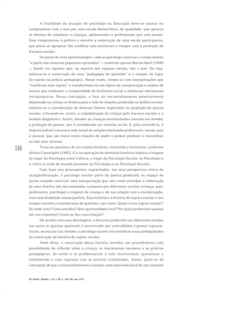 144
A finalidade da atuação do psicólogo na Educação deve-se pautar no
compromisso com a luta por uma escola democrática, de qualidade, que garanta
os direitos de cidadania a crianças, adolescentes e profissionais que nela atuam.
Esse compromisso é político e envolve a construção de uma escola participativa,
que possa se apropriar dos conflitos nela existentes e romper com a produção do
fracasso escolar.
Do ponto de vista epistemológico, cabe ao psicólogo construir o conhecimento
“a partir das minorias populares oprimidas” – conforme aponta Martín-Baró (1998)
–, dando voz àqueles que, na maioria dos espaços sociais, não a tem. Ou seja,
enfatiza-se a construção de uma “pedagogia do oprimido” e o resgate do lugar
do sujeito na prática pedagógica. Desse modo, rompe-se com interpretações que
“coisificam este sujeito” e transformam-no em objeto de interpretação e análise de
teorias que traduzem a complexidade do fenômeno social a instâncias meramente
intrapsíquicas. Nessa concepção, o foco do encaminhamento anteriormente
depositado na criança se desloca para a rede de relações produzida no âmbito escolar,
enfatiza-se a consideração de diversos fatores implicados na produção da queixa
escolar, criticando-se, assim, a culpabilização da criança pelo fracasso escolar e o
modelo diagnóstico. Assim, atender as crianças encaminhadas consiste em atender
a produção da queixa, que é considerada um sintoma social. E, para entendê-la, é
imprescindível o acesso à rede social de relações (incluindo professores, escola, pais
e alunos), que são vistas como relações de poder e podem produzir e intensificar
ou não esse sintoma.
Trata-se, portanto, de um sujeito histórico, instituído e instituinte, conforme
afirma Castoriadis (1982). E a recuperação da memória histórica implica o resgate
do lugar da Psicologia como Ciência, o lugar da Psicologia Escolar na Psicologia e
a crítica à visão de mundo presente na Psicologia e na Psicologia Escolar;
Com base nos pressupostos supracitados, em uma perspectiva crítica de
atuação/formação, o psicólogo escolar parte da queixa produzida no espaço da
escola visando construir uma interpretação que tem como princípio a elaboração
de uma história não documentada, composta por diferentes versões (criança, pais,
professores, psicólogo) a respeito da criança e de sua relação com a escolarização,
com uma finalidade emancipatória. Essa história é a história do sujeito escolar e seu
resgate envolve a consideração de questões, tais como: Quem é este sujeito escolar?
De onde veio? Como estudou? Que oportunidades teve? Por quais professores passou
em sua trajetória? Como se deu essa relação?
De acordo com essa abordagem, o discurso produzido nas diferentes versões
nas quais as queixas aparecem é atravessado por contradições e possui rupturas.
Assim, ao escutar tais versões, o psicólogo escolar irá considerar essas ambiguidades
na construção da história do sujeito escolar.
Além disso, a construção dessa história introduz um procedimento com
possibilidade de reflexão sobre a criança, os mecanismos escolares e as práticas
pedagógicas, de modo a se problematizar a vida institucional, questionar o
estabelecido e criar rupturas com as práticas cristalizadas. Assim, parte-se da
concepção de que o encaminhamento é sempre uma expressão local de um conjunto
Em Aberto, Brasília, v. 23, n. 83, p. 129-149, mar. 2010
 