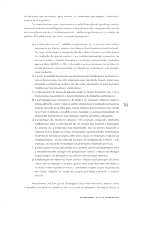 145
de relações que envolvem, pelo menos, as dimensões pedagógica, relacional,
institucional e política.
Os procedimentos que constituem a atuação/formação do psicólogo escolar
devem considerar: o trabalho participativo; a demanda escolar como ponto de partida
de uma ação na escola; o fortalecimento do trabalho do professor e a circulação da
palavra. Consideram-se, portanto, os seguintes aspectos:
a) a realização de um trabalho amplamente participativo dos vários
segmentos escolares, sempre vinculado ao funcionamento institucional.
Ou seja, enfatiza-se a compreensão dos vários fatores que interferem
na produção da queixa escolar – ou multideterminações presentes no
encontro entre o sujeito humano e o processo educacional, conforme
aponta Meira (2002, p. 66) –, de modo a se buscar meios de se intervir
em tal processo, movimentando as “relações cristalizadas”, e de romper
essa produção;
b) o ponto de partida da atuação na demanda apresentada pelos professores,
sem se limitar a ela, mas sim ampliando-a no sentido de discutir como essa
demanda é entendida no dia a dia da escola, atentando-se para aspectos
relativos ao funcionamento institucional;
c) o planejamento de linhas de ação na escola em função do quanto esta e seus
profissionais possibilitem o desenvolvimento do trabalho participativo;
d) a participação dos professores, de modo a se propiciar reflexões sobre a
prática docente, assim como os fatores implicados na produção do fracasso
escolar, além de se atentar para outras práticas que incluem a rede social
de serviços à criança e ao adolescente. Ressalta-se ainda a necessidade de
análise das repercussões das políticas vigentes na prática educativa;
e) a realização de encontros grupais com crianças, enquanto elemento
fundamental para a constituição de um espaço que propicie a circulação
da palavra ou a expressão dos significados que os alunos possuem a
respeito de seu lugar na escola, assim como das dificuldades enfrentadas
no processo de escolarização. Além disso, busca-se propiciar a ruptura da
estigmatização – assim como da sensação de incapacidade e medo – das
crianças, por meio da valorização das produções realizadas por elas;
f) a parceria com os pais, discutindo-se os motivos dos encaminhamentos para
o atendimento das crianças em grupo assim como o trabalho de atuação
do psicólogo a ser realizado e as políticas educacionais vigentes;
g) a elaboração de relatórios finais sobre o trabalho realizado que são lidos
tanto com as crianças e os pais, quanto com os professores, de modo a
se deixar esse registro na escola, atentando-se para o que se produziu
em várias relações ao longo da atuação psicológica perante a queixa
escolar.
Ressaltamos, por fim, que a Psicologia Escolar vem inserindo cada vez mais
a questão das políticas públicas em sua pauta de pesquisa, formação inicial e
Em Aberto, Brasília, v. 23, n. 83, p. 129-149, mar. 2010
 