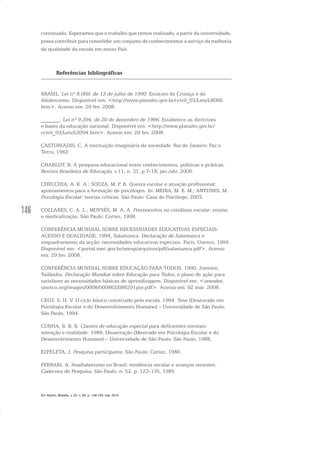 146
continuada. Esperamos que o trabalho que temos realizado, a partir da universidade,
possa contribuir para consolidar um conjunto de conhecimentos a serviço da melhoria
da qualidade da escola em nosso País.
Referências bibliográficas
BRASIL. Lei nº 8.069, de 13 de julho de 1990. Estatuto da Criança e do
Adolescente. Disponível em: <http://www.planalto.gov.br/ccivil_03/Leis/L8069.
htm>. Acesso em: 29 fev. 2008.
_______. Lei nº 9.394, de 20 de dezembro de 1996. Estabelece as diretrizes
e bases da educação nacional. Disponível em: <http://www.planalto.gov.br/
ccivil_03/Leis/L9394.htm>. Acesso em: 29 fev. 2008.
CASTORIADIS, C. A instituição imaginária da sociedade. Rio de Janeiro: Paz e
Terra, 1982.
CHARLOT, B. A pesquisa educacional entre conhecimentos, políticas e práticas.
Revista Brasileira de Educação, v.11, n. 31, p.7-18, jan./abr. 2006.
CHECCHIA, A. K. A.; SOUZA, M. P. R. Queixa escolar e atuação profissional:
apontamentos para a formação de psicólogos. In: MEIRA, M. E. M.; ANTUNES, M.
Psicologia Escolar: teorias críticas. São Paulo: Casa do Psicólogo, 2003.
COLLARES, C. A. L.; MOYSÉS, M. A. A. Preconceitos no cotidiano escolar: ensino
e medicalização. São Paulo: Cortez, 1998.
CONFERÊNCIA MUNDIAL SOBRE NECESSIDADES EDUCATIVAS ESPECIAIS:
ACESSO E QUALIDADE, 1994, Salamanca. Declaração de Salamanca e
enquadramento da acção: necessidades educativas especiais. Paris: Unesco, 1994.
Disponível em: <portal.mec.gov.br/seesp/arquivos/pdf/salamanca.pdf>. Acesso
em: 29 fev. 2008.
CONFERÊNCIA MUNDIAL SOBRE EDUCAÇÃO PARA TODOS. 1990, Jomtien,
Tailândia. Declaração Mundial sobre Educação para Todos, e plano de ação para
satisfazer as necessidades básicas de aprendizagem. Disponível em: <unesdoc.
unesco.org/images/0008/000862/086291por.pdf>. Acesso em: 02 mar. 2008.
CRUZ, S. H. V. O ciclo básico construído pela escola. 1994. Tese (Doutorado em
Psicologia Escolar e do Desenvolvimento Humano) – Universidade de São Paulo,
São Paulo, 1994.
CUNHA, B. B. B. Classes de educação especial para deficientes mentais:
intenção e realidade. 1988. Dissertação (Mestrado em Psicologia Escolar e do
Desenvolvimento Humano) – Universidade de São Paulo, São Paulo, 1988.
EZPELETA, J. Pesquisa participante. São Paulo: Cortez, 1986.
FERRARI, A. Analfabetismo no Brasil: tendência secular e avanços recentes.
Cadernos de Pesquisa, São Paulo, n. 52, p. 123-135, 1985
Em Aberto, Brasília, v. 23, n. 83, p. 129-149, mar. 2010
 
