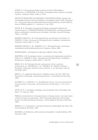 147
GUZZO, R. S. Formando psicólogos escolares no Brasil: dificuldades e
perspectivas. In: WECHSLER, S. M. (Org.). Psicologia Escolar: pesquisa, formação
e prática. Campinas: Alínea, 1996. p. 75-92.
INSTITUTO BRASILEIRO DE GEOGRAFIA E ESTATÍSTICA (IBGE). Aumento da
escolaridade feminina reduz fecundidade e mortalidade infantil. 2006. Disponível
em: <http://www.ibge.gov.br/home/presidencia/noticias/noticia_visualiza.php?id_
noticia=580&id_pagina=1>. Acesso em: 4 abr. 2008.
MALUF, M. R. Formação e atuação do Psicólogo na educação: dinâmica de
transformação. In: CONSELHO FEDERAL DE PSICOLOGIA. Psicólogo brasileiro:
práticas emergentes e desafios para a formação. São Paulo: Casa do Psicólogo,
1994. p. 157-200.
MARINHO-ARAÚJO, C. M. A Psicologia Escolar nas diretrizes curriculares. In:
CAMPOS, H. (Org.). Formação em Psicologia Escolar: realidades e perspectivas.
Campinas: Alínea, 2007. p. 17-48.
MARINHO-ARAÚJO, C. M.; ALMEIDA, S. F. C. Psicologia Escolar: construção e
consolidação da identidade profissional. Campinas: Alínea, 2005.
MARTIN-BARÓ, I. Psicología de la liberación. Madrid: Trotta, 1998.
MARTÍNEZ, A. M. O psicólogo escolar e os processos de implantação de políticas
públicas. In: CAMPOS, H. (Org.). Formação em Psicologia Escolar: realidades e
perspectivas. Campinas: Alínea, 2007. p. 109-133.
MEIRA, M. E. M. Psicologia Escolar: pensamento crítico e práticas
profissionais. In: TANAMACHI, E. R.; PROENÇA, M.; ROCHA, M (Orgs.).
Psicologia e Educação: desafios teórico-práticos. 2. ed. São Paulo: Casa do
Psicólogo, 2002.
MINTO, C. A. Legislação educacional e cidadania virtual: anos 90. 1996. Tese
(Doutorado em Educação: Administração Escolar) – Universidade de São Paulo,
1996.
OLIVEIRA, R. P.; ARAÚJO, G. C. Qualidade do ensino: uma nova dimensão da
luta pelo direito à educação. Revista Brasileira de Educação, n. 28, p 5-23,
2005.
PATTO, M. H. S. Psicologia e ideologia: uma introdução crítica à Psicologia. São
Paulo: T. A. Queiroz, 1984.
PEROSA, Graziela Serroni. Formação docente e fracasso escolar: um estudo sobre
a oferta de cursos de capacitação. 1998. Dissertação (Mestrado em Psicologia
Escolar e do Desenvolvimento Humano) – Universidade de São Paulo, São Paulo,
1998.
RIBEIRO, S. C. A educação e a inserção do Brasil na modernidade. São Paulo: IEA,
Universidade de São Paulo, 1992.
ROCKWELL, E. Reflexiones sobre el proceso etnográfico. Ciudad de México: DIE,
Cinvestav, 1986.
Em Aberto, Brasília, v. 23, n. 83, p. 129-149, mar. 2010
 