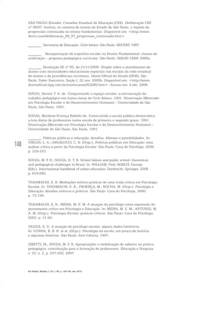 148
SÃO PAULO (Estado). Conselho Estadual de Educação (CEE). Deliberação CEE
nº 09/97. Institui, no sistema de ensino do Estado de São Paulo, o regime de
progressão continuada no ensino fundamental. Disponível em: <http://www.
dersv.com/deliberacao_09_97_progressao_continuada.htm>.
_______. Secretaria de Educação. Ciclo básico. São Paulo: SE/CENP, 1987.
_______. Reorganização da trajetória escolar no Ensino Fundamental: classes de
aceleração – proposta pedagógica curricular. São Paulo: SEE/SP, CENP, 2000a.
_______. Resolução SE nº 95, de 21/11/2000. Dispõe sobre o atendimento de
alunos com necessidades educacionais especiais nas escolas da rede estadual
de ensino e dá providências correlatas. Diário Oficial do Estado (DOE), São
Paulo, Poder Executivo, Seção I, 22 nov. 2000b. Disponível em: <http://www.
diariooficial.hpg.com.br/resolucaose952000.htm>. Acesso em: 4 abr. 2008.
SOUZA, Denise T. R. de. Conquistando o espaço escolar: a estruturação do
trabalho pedagógico em numa classe de Ciclo Básico. 1991. Dissertação (Mestrado
em Psicologia Escolar e do Desenvolvimento Humano) – Universidade de São
Paulo, São Paulo, 1991.
SOUZA, Marilene Proença Rebello de. Construindo a escola pública democrática:
a luta diária de professores numa escola de primeiro e segundo graus. 1991.
Dissertação (Mestrado em Psicologia Escolar e do Desenvolvimento Humano) –
Universidade de São Paulo, São Paulo, 1991.
_______. Políticas públicas e educação: desafios, dilemas e possibilidades. In:
VIEGAS, L. S.; ANGELUCCI, C. B. (Orgs.). Políticas públicas em Educação: uma
análise crítica a partir da Psicologia Escolar. São Paulo: Casa do Psicólogo, 2006.
p. 229-243
SOUZA, M. P. R.; SOUZA, D. T. R. School failure and public school: theoretical
and pedagogical challenges in Brazil. In: WILLIAM, Pink; NOBLIT, George.
(Eds.). International handbook of urban education. Dordrecht: Springer, 2008.
p. 619-640.
TANAMACHI, E. R. Mediações teórico-práticas de uma visão crítica em Psicologia
Escolar. In: TANAMACHI, E. R., PROENÇA, M.; ROCHA, M. (Orgs.). Psicologia e
Educação: desafios teóricos e práticos. São Paulo: Casa do Psicólogo, 2000.
p. 73-104.
TANAMACHI, E. R.; MEIRA, M. E. M. A atuação do psicólogo como expressão do
pensamento crítico em Psicologia e Educação. In: MEIRA, M. E. M.; ANTUNES, M.
A. M. (Orgs.). Psicologia Escolar: práticas críticas. São Paulo: Casa do Psicólogo,
2003. p. 11-62.
YAZZLE, E. G. A atuação do psicólogo escolar: alguns dados históricos.
In: CUNHA, B. B. B. at al. (Orgs.). Psicologia na escola: um pouco de história
e algumas histórias. São Paulo: Arte Ciência, 1997.
ZIBETTI, M.; SOUZA, M. P. R. Apropriações e mobilização de saberes na prática
pedagógica: contribuição para a formação de professores. Educação e Pesquisa,
v. 33, n. 2, p. 247-262, 2007.
Em Aberto, Brasília, v. 23, n. 83, p. 129-149, mar. 2010
 