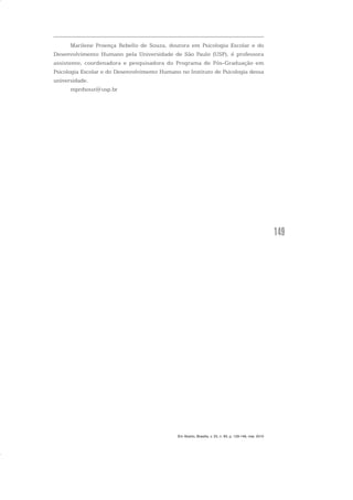 149
Marilene Proença Rebello de Souza, doutora em Psicologia Escolar e do
Desenvolvimento Humano pela Universidade de São Paulo (USP), é professora
assistente, coordenadora e pesquisadora do Programa de Pós-Graduação em
Psicologia Escolar e do Desenvolvimento Humano no Instituto de Psicologia dessa
universidade.
mprdsouz@usp.br
Em Aberto, Brasília, v. 23, n. 83, p. 129-149, mar. 2010
 