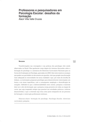 151
Professores e pesquisadores em
Psicologia Escolar: desafios da
formação
Alacir Villa Valle Cruces
Resumo
Transformações nas concepções e nas práticas dos psicólogos vêm sendo
observadas no Brasil. Elas ganharam corpo depois de intensas discussões sobre a
formação do psicólogo e a assinatura de Diretrizes Curriculares Nacionais para os
Cursos de Graduação em Psicologia, aprovadas em 2004. Este texto mostra os avanços
que podem ser percebidos no documento em questão, visto que propõe uma formação
mais adequada às necessidades de nossa realidade e que, por meio da escolha de
ênfases, as instituições preparam psicólogos para desenvolverem intervenções em
locais e em áreas específicas, com a consequente ampliação e diversificação de
atuações. Defende-se que a indissociabilidade entre ensino, pesquisa e extensão
deve ser o alvo da formação; que a pesquisa esteja presente em todas as etapas do
curso; que seja resgatada sempre que possível nas atividades práticas e teóricas
desenvolvidas; e que a extensão seja vista como parte integrante de um processo
de formação e construção profissional contínuos.
Palavras-chave: formação do psicólogo; Psicologia Escolar; diretrizes
curriculares; pesquisa.
Em Aberto, Brasília, v. 23, n. 83, p. 151-165, mar. 2010
 