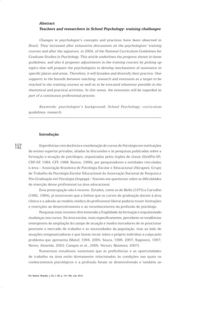 152
Abstract
Teachers and researchers in School Psychology: training challenges
Changes in psychologist’s concepts and practices have been observed in
Brazil. They increased after exhaustive discussions on the psychologists’ training
courses and after the signature, in 2004, of the National Curriculum Guidelines for
Graduate Studies in Psychology. This article underlines the progress shown in these
guidelines, and also it proposes adjustments in the training courses by picking up
topics that will prepare the psychologists to develop mechanisms of assistance in
specific places and areas. Therefore, it will broaden and diversify their practice. One
supports to the bounds between teaching, research and extension as a target to be
reached in the training courses as well as to be evocated whenever possible in the
theoretical and practical activities. In this sense, the extension will be regarded as
part of a continuous professional process.
Keywords: psychologist’s background; School Psychology; curriculum
guidelines; research.
Introdução
ExperiênciascomdocênciaecoordenaçãodecursosdePsicologiaeminstituições
de ensino superior privadas, aliadas às discussões e às pesquisas publicadas sobre a
formação e atuação de psicólogos, organizadas pelos órgãos de classe (SindPsi-SP;
CRP-SP, 1984; CFP, 1988; Bastos, 1990), por pesquisadores e entidades vinculadas
à área – Associação Brasileira de Psicologia Escolar e Educacional (Abrapee), Grupo
de Trabalho de Psicologia Escolar Educacional da Associação Nacional de Pesquisa e
Pós-Graduação em Psicologia (Anpepp) – fizeram-me questionar sobre as dificuldades
de inserção desse profissional na área educacional.
Essa preocupação não é recente. Estudos, como os de Mello (1975) e Carvalho
(1982, 1984), já mostravam que a ênfase que os cursos de graduação davam à área
clínica e a adesão ao modelo médico do profissional liberal poderia trazer limitações
e restrições ao desenvolvimento e ao reconhecimento da profissão de psicólogo.
Pesquisas mais recentes têm mostrado a fragilidade da formação e impulsionado
mudanças nos cursos. Na área escolar, mais especificamente, percebem-se tendências
emergentes de ampliação do campo de atuação e modos inovadores de se posicionar
penrante o mercado de trabalho e as necessidades da população, mas ao lado de
atuações estigmatizadoras e que fazem recair sobre o próprio indivíduo a culpa pelo
problema que apresenta (Maluf, 1994, 2005; Souza, 1996, 2007; Ragonesi, 1997;
Neves, Almeida, 2003; Campos et al., 2005; Vectori, Maimoni, 2007).
Numerosos estudiosos sustentam que as preferências e as oportunidades
de trabalho na área estão diretamente relacionadas às condições nas quais os
conhecimentos psicológicos e a profissão foram se desenvolvendo e também ao
Em Aberto, Brasília, v. 23, n. 83, p. 151-165, mar. 2010
 