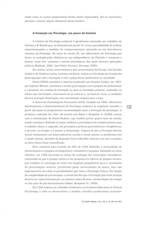 153
modo como os cursos preparatórios foram sendo organizados. Faz-se necessário,
portanto, retomar alguns elementos dessa história.
A formação em Psicologia: um pouco de história
A história da Psicologia ocidental é geralmente associada aos trabalhos de
Fechner e de Wundt que, na Alemanha do século 19, viram a possibilidade de realizar
experimentações e medidas de comportamentos, apoiando-se nas descobertas
recentes da Fisiologia. No início do século 20, nos laboratórios de Psicologia que
foram se multiplicando, delineia-se sua independência da Filosofia e começam a
ganhar corpo leis, sistemas e teorias psicológicas das quais derivam aplicações
práticas (Kahhale, 2002; Jacó-Vilela, Ferreira, Portugal, 2005).
Em muitos cursos universitários e pós-universitários da Europa, dos Estados
Unidos e da América Latina, inclusive do Brasil, ensina-se Psicologia em função das
preocupações com a formação e com o papel desse profissional na sociedade.
Routh (2000) considera o relatório produzido nos Estados Unidos, em 1897,
por Lightner Witmer, o primeiro a revelar preocupação com o preparo de profissionais
e a produzir um modelo de formação no qual as atividades práticas, realizadas na
clínica que ele fundara, associavam-se às teóricas e, ao final do curso, o candidato
deveria entregar dissertação com contribuição original para a área.
A American Psychological Association (APA), fundada em 1892, influenciou
decisivamente o desenvolvimento da Psicologia moderna ao organizar reuniões a
partir das quais se propusessem recomendações para a formação de psicólogos. A
primeira, realizada em 1941, de acordo com Baker e Benjamin Jr. (2000), contou
com a contribuição de David Shakow, cujo modelo previa quatro anos de estudo,
sendo o primeiro dedicado às bases médicas e psicológicas do comportamento para
o trabalho clínico; o segundo, aos princípios e práticas psicométricas e terapêuticas;
o terceiro, ao estágio; e o quarto, à dissertação. Cogitou-se que a formação deveria
incluir treinamento nas áreas industrial, escolar e social, porém, os problemas com
a saúde mental, advindos da Segunda Guerra Mundial, fizeram com que o preparo
na área clínica fosse intensificado.
Novo relatório para reunião da APA de 1944 defendia a necessidade do
doutoramento e o preparo em diagnóstico, tratamento e pesquisa. Baseando-se nesse
relatório, em 1948 iniciaram-se visitas de avaliação das instituições formadoras,
concluindo-se que o preparo teórico e em pesquisa era inferior ao preparo técnico,
que também se restringia ao treino em hospitais psiquiátricos para o tratamento
de perturbações severas, justificável pelas necessidades da época, mas não
representativo de todas as possibilidades que tinha a Psicologia Clínica. Em função
da complexidade da psicoterapia, o comitê decidiu que a formação para essa atuação
deveria ser supervisionada por um número maior de anos, mesmo depois do estágio
ou dos anos de pós-doutoramento (Baker, Benjamin Jr., 2000).
Em 1949 realizou-se a Boulder Conference on Graduate Education in Clinical
Psychology e nela se desenvolveu o modelo científico-profissional (scientist-
Em Aberto, Brasília, v. 23, n. 83, p. 151-165, mar. 2010
 