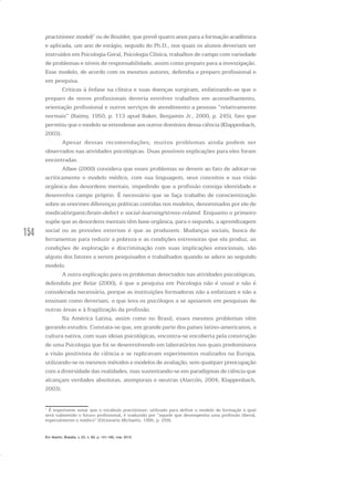 154
practitioner model)1
ou de Boulder, que prevê quatro anos para a formação acadêmica
e aplicada, um ano de estágio, seguido do Ph.D., nos quais os alunos deveriam ser
instruídos em Psicologia Geral, Psicologia Clínica, trabalhos de campo com variedade
de problemas e níveis de responsabilidade, assim como preparo para a investigação.
Esse modelo, de acordo com os mesmos autores, defendia o preparo profissional e
em pesquisa.
Críticas à ênfase na clínica e suas doenças surgiram, enfatizando-se que o
preparo de novos profissionais deveria envolver trabalhos em aconselhamento,
orientação profissional e outros serviços de atendimento a pessoas “relativamente
normais” (Raimy, 1950, p. 113 apud Baker, Benjamin Jr., 2000, p. 245), fato que
permitiu que o modelo se estendesse aos outros domínios dessa ciência (Klappenbach,
2003).
Apesar dessas recomendações, muitos problemas ainda podem ser
observados nas atividades psicológicas. Duas possíveis explicações para eles foram
encontradas.
Albee (2000) considera que esses problemas se devem ao fato de adotar-se
acriticamente o modelo médico, com sua linguagem, seus conceitos e sua visão
orgânica das desordens mentais, impedindo que a profissão consiga identidade e
desenvolva campo próprio. É necessário que se faça trabalho de conscientização
sobre as enormes diferenças políticas contidas nos modelos, denominados por ele de
medical/organic/brain-defect e social-learning/stress-related. Enquanto o primeiro
supõe que as desordens mentais têm base orgânica, para o segundo, a aprendizagem
social ou as pressões externas é que as produzem. Mudanças sociais, busca de
ferramentas para reduzir a pobreza e as condições estressoras que ela produz, as
condições de exploração e discriminação com suas implicações emocionais, são
alguns dos fatores a serem pesquisados e trabalhados quando se adere ao segundo
modelo.
A outra explicação para os problemas detectados nas atividades psicológicas,
defendida por Belar (2000), é que a pesquisa em Psicologia não é usual e não é
considerada necessária, porque as instituições formadoras não a enfatizam e não a
ensinam como deveriam, o que leva os psicólogos a se apoiarem em pesquisas de
outras áreas e à fragilização da profissão.
Na América Latina, assim como no Brasil, esses mesmos problemas vêm
gerando estudos. Constata-se que, em grande parte dos países latino-americanos, a
cultura nativa, com suas ideias psicológicas, encontra-se encoberta pela construção
de uma Psicologia que foi se desenvolvendo em laboratórios nos quais predominava
a visão positivista de ciência e se replicavam experimentos realizados na Europa,
utilizando-se os mesmos métodos e modelos de avaliação, sem qualquer preocupação
com a diversidade das realidades, mas sustentando-se em paradigmas de ciência que
alcançam verdades absolutas, atemporais e neutras (Alarcón, 2004; Klappenbach,
2003).
1
É importante notar que o vocábulo practitioner, utilizado para definir o modelo de formação à qual
será submetido o futuro profissional, é traduzido por “aquele que desempenha uma profissão liberal,
especialmente o médico” (Dicionário Michaelis, 1995, p. 259).
Em Aberto, Brasília, v. 23, n. 83, p. 151-165, mar. 2010
 
