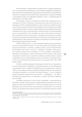 155
Esses laboratórios, frequentemente instalados junto a hospitais psiquiátricos
ou a cursos preparatórios de professores, eram montados e dirigidos por estrangeiros,
que transmitiam suas experiências nas pesquisas que desenvolviam, nos trabalhos que
realizavam e no preparo de outros profissionais, impulsionando a criação de sociedades
e associações de classes, de publicações periódicas na área e a regulamentação da
profissão (Esch, Jacó-Vilela, 2001).
Preocupações relativas à formação de profissionais culminaram com a
realização da Primera Conferencia Latinoamericana sobre Entrenamiento en
Psicología, em 1974, em Bogotá (Colômbia), na qual se construiu o modelo do mesmo
nome ou latino-americano. Baseado no pressuposto de que a Psicologia é uma ciência
e uma profissão (Ardila, [s.d.]), esse modelo propõe que a formação profissional seja
realizada em cinco anos, ao final dos quais o concluinte obtém o título de psicólogo,
em um curso generalista,2
mas com ênfase em uma ou mais áreas nos semestres
finais. Ainda de acordo com esse modelo, o estudante deve participar de estágios,
de caráter prático (prácticas profesionales), a fim de garantir seu preparo para atuar
profissionalmente e deve entregar um trabalho de conclusão de curso (tesis de grado),
que pretende garantir preparo científico.
Villegas e Marassi ([s.d.], p. 28), analisando trabalhos latino-americanos,
mostram a necessidade de avaliar os cursos de formação de psicólogos em pelo
menos três dimensões: a “científica, acadêmica, básica”, para o desenvolvimento
da Psicologia como ciência universal; a “aplicada, tecnológica, profissional”,
para que ela contribua com as sociedades; e a “ética, axiológica, deontológica”,
regulando a investigação e o exercício profissional. Eles concluem, ainda, que há
uma grande assimetria entre a dimensão “acadêmica, científica, básica”, quando
comparada às outras, notada também no Brasil, que enfatizou a formação técnica
e teórica, em detrimento da formação prática e em pesquisa (CFP, 1992, 1994;
Gomes, 2003).
O início da profissionalização da Psicologia no Brasil deu-se, basicamente,
por meio da Educação e da Medicina, vindo posteriormente sua contribuição para
as organizações e para o trabalho. Historiadores da área consideram que, a partir de
1890, com as mudanças advindas da Reforma Benjamim Constant, que incorporou
a disciplina Psicologia nos currículos das Escolas Normais,3
e com a criação do
primeiro laboratório experimental em educação – o Pedagogium –, em 1906, a
Psicologia institucionalizou-se na Educação, suscitando demandas específicas
(Cruces, 2006).
Atividades profissionais na área foram consolidando a autonomização da
Psicologia e criando o clima necessário à regulamentação da profissão, que ocorreu
apenas em 1962, pela Lei Federal nº 4.119. Essa lei determinava que os cursos de
graduação na área tivessem cinco anos de duração e obedecessem a um currículo
mínimo. As faculdades interessadas em montar o curso deveriam organizar serviços
2
Denominam-se generalistas os cursos que optam por fornecer ao estudante bases teórico-metodológicas
de todas as vertentes em Psicologia e de todas as possíveis áreas de atuação para que, posteriormente,
ele se especialize em uma delas.
3
Nome dado às antigas escolas de ensino médio que formavam professores para o ensino
fundamental.
Em Aberto, Brasília, v. 23, n. 83, p. 151-165, mar. 2010
 