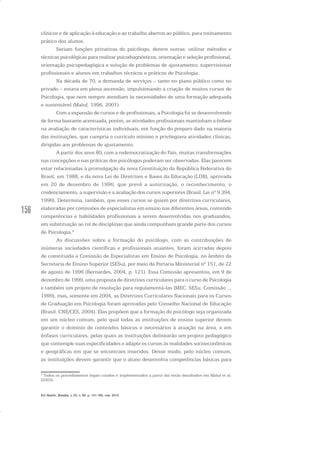 156
clínicos e de aplicação à educação e ao trabalho abertos ao público, para treinamento
prático dos alunos.
Seriam funções privativas do psicólogo, dentre outras: utilizar métodos e
técnicas psicológicas para realizar psicodiagnósticos, orientação e seleção profissional,
orientação psicopedagógica e solução de problemas de ajustamento; supervisionar
profissionais e alunos em trabalhos técnicos e práticos de Psicologia.
Na década de 70, a demanda de serviços – tanto no plano público como no
privado – estava em plena ascensão, impulsionando a criação de muitos cursos de
Psicologia, que nem sempre atendiam às necessidades de uma formação adequada
e sustentável (Maluf, 1996, 2001).
Com a expansão de cursos e de profissionais, a Psicologia foi se desenvolvendo
de forma bastante acentuada, porém, as atividades profissionais mantinham a ênfase
na avaliação de características individuais, em função do preparo dado na maioria
das instituições, que cumpria o currículo mínimo e privilegiava atividades clínicas,
dirigidas aos problemas de ajustamento.
A partir dos anos 80, com a redemocratização do País, muitas transformações
nas concepções e nas práticas dos psicólogos puderam ser observadas. Elas parecem
estar relacionadas à promulgação da nova Constituição da República Federativa do
Brasil, em 1988, e da nova Lei de Diretrizes e Bases da Educação (LDB), aprovada
em 20 de dezembro de 1996, que prevê a autorização, o reconhecimento, o
credenciamento, a supervisão e a avaliação dos cursos superiores (Brasil. Lei nº 9.394,
1996). Determina, também, que esses cursos se guiem por diretrizes curriculares,
elaboradas por comissões de especialistas em ensino nas diferentes áreas, contendo
competências e habilidades profissionais a serem desenvolvidas nos graduandos,
em substituição ao rol de disciplinas que ainda compunham grande parte dos cursos
de Psicologia.4
As discussões sobre a formação do psicólogo, com as contribuições de
inúmeras sociedades científicas e profissionais atuantes, foram acirradas depois
de constituída a Comissão de Especialistas em Ensino de Psicologia, no âmbito da
Secretaria de Ensino Superior (SESu), por meio da Portaria Ministerial nº 151, de 22
de agosto de 1996 (Bernardes, 2004, p. 121). Essa Comissão apresentou, em 9 de
dezembro de 1999, uma proposta de diretrizes curriculares para o curso de Psicologia
e também um projeto de resolução para regulamentá-las (MEC. SESu. Comissão...,
1999), mas, somente em 2004, as Diretrizes Curriculares Nacionais para os Cursos
de Graduação em Psicologia foram aprovadas pelo Conselho Nacional de Educação
(Brasil. CNE/CES, 2004). Elas propõem que a formação do psicólogo seja organizada
em um núcleo comum, pelo qual todas as instituições de ensino superior devem
garantir o domínio de conteúdos básicos e necessários à atuação na área, e em
ênfases curriculares, pelas quais as instituições delinearão um projeto pedagógico
que contemple suas especificidades e adapte os cursos às realidades socioeconômicas
e geográficas em que se encontram inseridos. Desse modo, pelo núcleo comum,
as instituições devem garantir que o aluno desenvolva competências básicas para
4
Todos os procedimentos legais criados e implementados a partir daí estão detalhados em Maluf et al.
(2003).
Em Aberto, Brasília, v. 23, n. 83, p. 151-165, mar. 2010
 