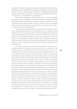 157
atuações em Psicologia e assegurar ao profissional tanto o domínio de conhecimentos
psicológicos quanto a possibilidade de utilizá-los em diferentes contextos; e, pelas
ênfases curriculares, devem articular competências e habilidades de determinados
domínios da Psicologia, abrangentes e vinculadas às singularidades institucionais,
sem, no entanto, se configurarem em especializações.
Diante dessas informações, questionamo-nos sobre os rumos da formação
dos psicólogos e se as orientações contidas no documento em questão efetivamente
garantirão formação sustentável para atuação nos diversos contextos nos quais
os profissionais vêm sendo solicitados a intervir, posto que, tanto nas instituições
públicas quanto nas particulares, as limitações para o investimento em pessoal e
em material têm sido um grande desafio.
Os avanços que essa proposta de formação contém são inegáveis. Busca-se
maior adequação dos profissionais às necessidades de nossa realidade e maior
preparo ético e técnico para compreender a enorme diversidade humana presente
em nossa população, por meio de um núcleo comum. Além disso, a escolha de
ênfases e não a tradicional divisão em campos de atuação parece conter uma
riqueza de possibilidades que poderá permitir que os formadores preparem
profissionais aptos a desenvolver intervenções psicológicas em locais e em áreas
específicas, com a consequente ampliação e diversificação de atuações. Eis aí o
grande desafio!
Os dados levantados sobre a história da formação em Psicologia, com os
principais modelos de formação construídos, permitem-nos compará-los com
o modelo proposto nas Diretrizes Curriculares Nacionais para os Cursos de
Graduação em Psicologia. Em função das imensas possibilidades que ele traz
e dos objetivos deste artigo, concentraremos nossa análise na formação de
profissionais para atuar nos meios educacionais. Nossa análise, no entanto, será
feita em duas vertentes que gostaríamos de assinalar: defendemos uma formação
generalista, que prepare profissionais aptos a atuar e a intervir em qualquer
contexto humano, antes de qualquer especialização, e é nesse sentido que
tentaremos mostrar que as atividades, os estágios e as disciplinas que compõem
mais frequentemente a área educacional permitirão que os futuros profissionais
desenvolvam competências e habilidades fundamentais para a sua atuação como
psicólogo e que as instituições formadoras deverão desenvolvê-las, mesmo que
não façam a opção pela ênfase em processos educativos; a opção por ênfases
relacionadas à Psicologia Escolar e ao preparo para atuação em meios educativos
deve, necessariamente, subsidiar os alunos com conhecimentos sobre as políticas
públicas vigentes na área educacional, dos direitos humanos e os relativos à
proteção e desenvolvimento de crianças, jovens e adultos. É imprescindível,
nas duas vertentes, que a indissociabilidade entre ensino, pesquisa e extensão,
defendida nas Diretrizes Curriculares, seja o alvo da formação; que a pesquisa
seja parte integrante do ensino em todas as etapas da formação e em todas
as atividades que o estudante execute, e que a extensão seja vista como parte
integrante de um processo de formação e construção profissional contínuos.
Em Aberto, Brasília, v. 23, n. 83, p. 151-165, mar. 2010
 