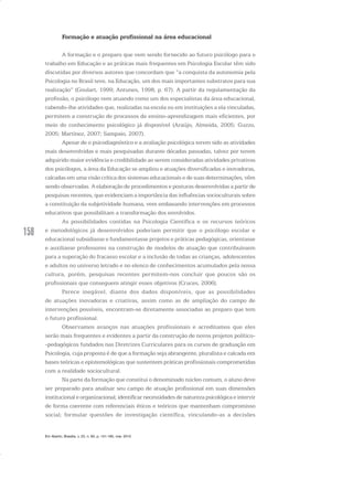 158
Formação e atuação profissional na área educacional
A formação e o preparo que vem sendo fornecido ao futuro psicólogo para o
trabalho em Educação e as práticas mais frequentes em Psicologia Escolar têm sido
discutidas por diversos autores que concordam que “a conquista da autonomia pela
Psicologia no Brasil teve, na Educação, um dos mais importantes substratos para sua
realização” (Goulart, 1999; Antunes, 1998, p. 67). A partir da regulamentação da
profissão, o psicólogo vem atuando como um dos especialistas da área educacional,
cabendo-lhe atividades que, realizadas na escola ou em instituições a ela vinculadas,
permitem a construção de processos de ensino-aprendizagem mais eficientes, por
meio do conhecimento psicológico já disponível (Araújo, Almeida, 2005; Guzzo,
2005; Martínez, 2007; Sampaio, 2007).
Apesar de o psicodiagnóstico e a avaliação psicológica terem sido as atividades
mais desenvolvidas e mais pesquisadas durante décadas passadas, talvez por terem
adquirido maior evidência e credibilidade ao serem consideradas atividades privativas
dos psicólogos, a área da Educação se ampliou e atuações diversificadas e inovadoras,
calcadas em uma visão crítica dos sistemas educacionais e de suas determinações, vêm
sendo observadas. A elaboração de procedimentos e posturas desenvolvidas a partir de
pesquisas recentes, que evidenciam a importância das influências socioculturais sobre
a constituição da subjetividade humana, vem embasando intervenções em processos
educativos que possibilitam a transformação dos envolvidos.
As possibilidades contidas na Psicologia Científica e os recursos teóricos
e metodológicos já desenvolvidos poderiam permitir que o psicólogo escolar e
educacional subsidiasse e fundamentasse projetos e práticas pedagógicas, orientasse
e auxiliasse professores na construção de modelos de atuação que contribuíssem
para a superação do fracasso escolar e a inclusão de todas as crianças, adolescentes
e adultos no universo letrado e no elenco de conhecimentos acumulados pela nossa
cultura, porém, pesquisas recentes permitem-nos concluir que poucos são os
profissionais que conseguem atingir esses objetivos (Cruces, 2006).
Parece inegável, diante dos dados disponíveis, que as possibilidades
de atuações inovadoras e criativas, assim como as de ampliação do campo de
intervenções possíveis, encontram-se diretamente associadas ao preparo que tem
o futuro profissional.
Observamos avanços nas atuações profissionais e acreditamos que eles
serão mais frequentes e evidentes a partir da construção de novos projetos político-
-pedagógicos fundados nas Diretrizes Curriculares para os cursos de graduação em
Psicologia, cuja proposta é de que a formação seja abrangente, pluralista e calcada em
bases teóricas e epistemológicas que sustentem práticas profissionais comprometidas
com a realidade sociocultural.
Na parte da formação que constitui o denominado núcleo comum, o aluno deve
ser preparado para analisar seu campo de atuação profissional em suas dimensões
institucional e organizacional; identificar necessidades de natureza psicológica e intervir
de forma coerente com referenciais éticos e teóricos que mantenham compromisso
social; formular questões de investigação científica, vinculando-as a decisões
Em Aberto, Brasília, v. 23, n. 83, p. 151-165, mar. 2010
 