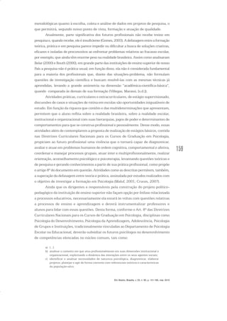 159
metodológicas quanto à escolha, coleta e análise de dados em projetos de pesquisa, o
que permitirá, segundo nosso ponto de vista, formação e atuação de qualidade.
Atualmente, parte significativa dos futuros profissionais não recebe treino em
pesquisae,quandorecebe,eleéinsuficiente(Gomes,2003).Adefasagementreaformação
teórica, prática e em pesquisa parece impedir ou dificultar a busca de soluções criativas,
eficazes e isoladas de preconceitos ao enfrentar problemas relativos ao fracasso escolar,
por exemplo, que ainda têm enorme peso na realidade brasileira. Assim como analisaram
Belar (2000) e Routh (2000), em grande parte das instituições de ensino superior de nosso
País a pesquisa não é prática usual; em função disso, ela não é considerada fundamental
para a maioria dos profissionais que, diante das situações-problema, não formulam
questões de investigação científica e buscam resolvê-las com as mesmas técnicas já
aprendidas, levando a grande assimetria na dimensão “acadêmica-científica-básica”,
quando comparada às demais de sua formação (Villegas, Marassi, [s.d.]).
Atividades práticas, curriculares e extracurriculares, de estágio supervisionado,
discussões de casos e situações de rotina em escolas são oportunidades inigualáveis de
estudo. Em função da riqueza que contêm e das multideterminações que apresentam,
permitem que o aluno reflita sobre a realidade brasileira, sobre a realidade escolar,
institucional e organizacional com suas hierarquias, jogos de poder e determinantes de
comportamentos para que se construa profissional e pessoalmente. Desse modo, essas
atividades além de contemplarem a proposta de realização de estágios básicos, contida
nas Diretrizes Curriculares Nacionais para os Cursos de Graduação em Psicologia,
propiciam ao futuro profissional uma vivência que o tornará capaz de diagnosticar,
avaliar e atuar em problemas humanos de ordem cognitiva, comportamental e afetiva,
coordenar e manejar processos grupais, atuar inter e multiprofissionalmente, realizar
orientação, aconselhamento psicológico e psicoterapia, levantando questões teóricas e
de pesquisa e gerando conhecimentos a partir de sua prática profissional, como propõe
o artigo 8º do documento em questão. Atividades como as descritas permitem, também,
a superação da defasagem entre teoria e prática, assinalada por estudos realizados com
o objetivo de investigar a formação em Psicologia (Maluf, 2001; Cruces, 2007).
Ainda que os dirigentes e responsáveis pela construção do projeto político-
pedagógico da instituição de ensino superior não façam opção por ênfase relacionada
a processos educativos, necessariamente ela estará às voltas com questões relativas
a processos de ensino e aprendizagem e deverá instrumentalizar professores e
alunos para lidar com essas questões. Desta forma, conforme o Art. 8º das Diretrizes
Curriculares Nacionais para os Cursos de Graduação em Psicologia, disciplinas como
Psicologia do Desenvolvimento, Psicologia da Aprendizagem, Adolescência, Psicologia
de Grupos e Instituições, tradicionalmente vinculadas ao Departamento de Psicologia
Escolar ou Educacional, deverão subsidiar os futuros psicólogos no desenvolvimento
de competências elencadas no núcleo comum, tais como:
a) [...]
b) analisar o contexto em que atua profissionalmente em suas dimensões institucional e
organizacional, explicitando a dinâmica das interações entre os seus agentes sociais;
c) identificar e analisar necessidades de natureza psicológica, diagnosticar, elaborar
projetos, planejar e agir de forma coerente com referenciais teóricos e características
da população-alvo;
Em Aberto, Brasília, v. 23, n. 83, p. 151-165, mar. 2010
 
