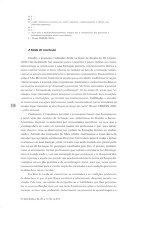 160
d) [...]
e) [...]
f) avaliar fenômenos humanos de ordem cognitiva, comportamental e afetiva, em
diferentes contextos;
g) [...]
h) [...]
i) atuar inter e multiprofissionalmente, sempre que a compreensão dos processos e
fenômenos envolvidos assim o recomendar;
[...] (Brasil. CNE/CES, 2004).
A título de conclusão
Estudos e pesquisas realizadas desde os finais da década de 70 (Cruces,
2006) vêm mostrando que atuações pouco eficientes e pouco críticas nos meios
educacionais se vinculavam a uma formação precária, eminentemente teórica e
pouco prática. Muitas críticas referem-se também ao fato de a formação teórica
centrar-se em um único modelo teórico, geralmente o psicanalítico. Nesse sentido, o
artigo 17 das Diretrizes Curriculares propõe que as atividades acadêmicas forneçam
“elementos para a aquisição das competências, habilidades e conhecimentos básicos
necessários ao exercício profissional” e permitam “de forma sistemática e gradual,
aproximar o formando do exercício profissional”. Já no artigo 21, vê-se que “os
estágios supervisionados visam assegurar o contato do formando com situações,
contextos e instituições, permitindo que conhecimentos, habilidades e atitudes
se concretizem em ações profissionais, sendo recomendável que as atividades do
estágio supervisionado se distribuam ao longo do curso” (Brasil. CNE/CES, 2004
– grifos nossos).
Finalmente, é importante recordar o pressuposto básico que fundamentou
a construção dos modelos de formação nas conferências de Boulder e Latino-
Americana, modelos reconhecidos por comunidades científicas, ou seja, que o
psicólogo deve ser tanto um cientista quanto um profissional e que, para atingir
esse objetivo, deve-se desenvolver um modelo de formação distinto do modelo
médico. Partindo das conclusões de Albee (2000), reafirmamos a importância de
perceber que a proposta contida nas Diretrizes Curriculares poderá mudar a ênfase
na clínica e em suas doenças, já tão criticada, mas ainda mantida em grande parte
dos cursos de formação de psicólogos espalhados pelo País. É preciso, também,
como já assinalamos, formar profissionais que tenham consciência das diferenças
entre o modelo médico, com sua concepção de que as doenças e os desajustes têm
base orgânica, e aquele que postula que seu desenvolvimento ocorre em função das
condições sociais, das pressões e da aprendizagem social, para que, desse modo,
possamos contribuir para a transformação das sociedades e das condições produtoras
de desordens nelas contidas.
Em face da tarefa de transformar as sociedades e as condições produtoras
de desordens é que os psicólogos escolares e educacionais deveriam centrar sua
missão. Para isso, necessitam de competências e habilidades que lhes permitam
dar a sua contribuição, uma vez que terão fundamentos sobre o desenvolvimento
humano, a construção gradual do conhecimento, os processos de aprendizagem e a
Em Aberto, Brasília, v. 23, n. 83, p. 151-165, mar. 2010
 