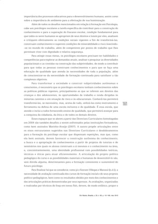 161
importância dos processos educativos para o desenvolvimento humano, assim como
sobre a importância do ambiente para a efetivação de sua hominização.
Além de todos os desafios mencionados em relação à formação em Psicologia,
cabe aos psicólogos escolares a tarefa específica de contribuir para a construção do
conhecimento e para a superação do fracasso escolar, condição fundamental para
que todos os seres humanos se apropriem de seus direitos e lutem por eles, analisem
e critiquem efetivamente as condições sociais vigentes a fim de transformá-las,
construam conhecimento e superem condições de miserabilidade e risco inserindo-
-se no mundo do trabalho, além de competirem por postos de trabalho que lhes
permitam viver com dignidade e relativa segurança.
Para atingir essas metas, os psicólogos escolares precisam ter habilidades e
competências para explorar as demandas atuais, analisar e pesquisar as diversidades
populacionais e as contidas na construção das subjetividades, de modo a contribuir
para que todas as pessoas construam conhecimentos e para que se faça uma
educação de qualidade que atenda às necessidades de toda a população, além
de conscientizar-se da necessidade de formação continuada para satisfazer a tão
complexos objetivos.
Para transformar a sociedade e construir subjetividades autônomas e
conscientes, é necessário que os psicólogos escolares tenham conhecimentos sobre
as políticas públicas vigentes, principalmente as que se referem aos direitos das
crianças e dos adolescentes, às oportunidades de trabalho e renda dirigidas às
minorias carentes e em situação de risco e às educacionais. Conhecê-las permitirá
transformá-las, se necessário, mas, acima de tudo, utilizá-las como instrumento e
ferramenta na defesa de uma escola inclusiva e de qualidade. É essa escola, que
atende e inclui a todos fornecendo ensino de qualidade, que permitirá avançar para
a conquista da cidadania, da ética e de todos os demais direitos.
Esses espaços que se abrem a partir das Diretrizes Curriculares homologadas
em 2004 são também desafios a serem enfrentados pelas instituições formadoras,
como bem assinalou Marinho-Araújo (2007). A autora propõe articulações entre
os eixos estruturantes sugeridos nas Diretrizes Curriculares e desdobramentos
para a formação do psicólogo escolar que dispensam repetições, mas que, como
ela bem assinala, devem favorecer a construção autônoma do conhecimento,
a busca e a apropriação de conhecimentos a partir de projetos de tutorias e de
seminários nos quais os alunos construam a si mesmos e o conhecimento na área,
e, concomitantemente, uma identidade profissional com possibilidades teóricas,
técnicas e éticas para atuar eficientemente. A articulação do projeto político
pedagógico do curso e as possibilidades materiais e humanas de desenvolvê-lo são,
sem dúvida alguma, determinantes para a formação consistente e sustentável do
futuro psicólogo.
Para finalizar há que se considerar, como já o fizeram Villegas e Marassi ([s.d.]), a
necessidade de avaliação continuada dos cursos de formação inicial e de seus projetos
político-pedagógicos, bem como os resultados obtidos por meio dos conhecimentos e
das articulações práticas demonstradas por seus egressos. As avaliações, organizadas
e realizadas por técnicos do Inep em nosso País, devem, de modo enfático, propor e
Em Aberto, Brasília, v. 23, n. 83, p. 151-165, mar. 2010
 