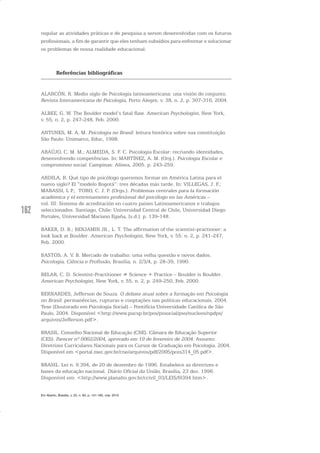 162
regular as atividades práticas e de pesquisa a serem desenvolvidas com os futuros
profissionais, a fim de garantir que eles tenham subsídios para enfrentar e solucionar
os problemas de nossa realidade educacional.
Referências bibliográficas
ALARCÓN, R. Medio siglo de Psicología latinoamericana: una visión de conjunto.
Revista Interamericana de Psicología, Porto Alegre, v. 38, n. 2, p. 307-316, 2004.
ALBEE, G. W. The Boulder model’s fatal flaw. American Psychologist, New York,
v. 55, n. 2, p. 247-248, Feb. 2000.
ANTUNES, M. A. M. Psicologia no Brasil: leitura histórica sobre sua constituição.
São Paulo: Unimarco, Educ, 1998.
ARAÚJO, C. M. M.; ALMEIDA, S. F. C. Psicologia Escolar: recriando identidades,
desenvolvendo competências. In: MARTÍNEZ, A. M. (Org.). Psicologia Escolar e
compromisso social. Campinas: Alínea, 2005. p. 243-259.
ARDILA, R. Qué tipo de psicólogo queremos formar en América Latina para el
nuevo siglo? El “modelo Bogotá”: tres décadas más tarde. In: VILLEGAS, J. F.;
MARASSI, L P.; TORO, C. J. P. (Orgs.). Problemas centrales para la formación
académica y el entrenamento profesional del psicólogo en las Américas –
vol. III: Sistema de acreditación en cuatro paises Latinoamericanos e trabajos
seleccionados. Santiago, Chile: Universidad Central de Chile, Universidad Diego
Portales, Universidad Mariano Egaña, [s.d.]. p. 139-148.
BAKER, D. B.; BENJAMIN JR., L. T. The affirmation of the scientist-practioner: a
look back at Boulder. American Psychologist, New York, v. 55. n. 2, p. 241-247,
Feb. 2000.
BASTOS, A. V. B. Mercado de trabalho: uma velha questão e novos dados.
Psicologia, Ciência e Profissão, Brasília, n. 2/3/4, p. 28-39, 1990.
BELAR, C. D. Scientist-Practitioner ≠ Science + Practice – Boulder is Boulder.
American Psychologist, New York, v. 55, n. 2, p. 249-250, Feb. 2000.
BERNARDES, Jefferson de Souza. O debate atual sobre a formação em Psicologia
no Brasil: permanências, rupturas e cooptações nas políticas educacionais. 2004.
Tese (Doutorado em Psicologia Social) – Pontifícia Universidade Católica de São
Paulo, 2004. Disponível <http://www.pucsp.br/pos/pssocial/pso/nucleos/npdps/
arquivos/Jefferson.pdf>.
BRASIL. Conselho Nacional de Educação (CNE). Câmara de Educação Superior
(CES). Parecer nº 0062/2004, aprovado em 19 de fevereiro de 2004. Assunto:
Diretrizes Curriculares Nacionais para os Cursos de Graduação em Psicologia. 2004.
Disponível em <portal.mec.gov.br/cne/arquivos/pdf/2005/pces314_05.pdf>.
BRASIL. Lei n. 9.394, de 20 de dezembro de 1996. Estabelece as diretrizes e
bases da educação nacional. Diário Oficial da União, Brasília, 23 dez. 1996.
Disponível em: <http://www.planalto.gov.br/ccivil_03/LEIS/l9394.htm>.
Em Aberto, Brasília, v. 23, n. 83, p. 151-165, mar. 2010
 