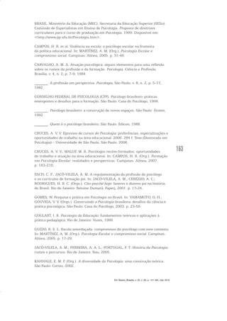 163
BRASIL. Ministério da Educação (MEC). Secretaria da Educação Superior (SESu).
Comissão de Especialistas em Ensino de Psicologia. Proposta de diretrizes
curriculares para o curso de graduação em Psicologia. 1999. Disponível em:
<http://www.pp.ufu.br/Psicologia.htm>.
CAMPOS, H. R. et al. Violência na escola: o psicólogo escolar na fronteira
da política educacional. In: MARTÍNEZ, A. M. (Org.). Psicologia Escolar e
compromisso social. Campinas: Alínea, 2005. p. 31-46.
CARVALHO, A. M. A. Atuação psicológica: alguns elementos para uma reflexão
sobre os rumos da profissão e da formação. Psicologia, Ciência e Profissão,
Brasília, v. 4, n. 2, p. 7-9, 1984.
_______. A profissão em perspectiva. Psicologia, São Paulo, v. 8, n. 2, p. 5-17,
1982.
CONSELHO FEDERAL DE PSICOLOGIA (CFP). Psicólogo brasileiro: práticas
emergentes e desafios para a formação. São Paulo: Casa do Psicólogo, 1994.
_______. Psicólogo brasileiro: a construção de novos espaços. São Paulo: Átomo,
1992.
_______. Quem é o psicólogo brasileiro. São Paulo: Edicon, 1988.
CRUCES, A. V. V. Egressos de cursos de Psicologia: preferências, especializações e
oportunidades de trabalho na área educacional. 2006. 284 f. Tese (Doutorado em
Psicologia) – Universidade de São Paulo, São Paulo. 2006.
CRUCES, A. V. V.; MALUF, M. R. Psicólogos recém-formados: oportunidades
de trabalho e atuação na área educacional. In: CAMPOS, H. R. (Org.). Formação
em Psicologia Escolar: realidades e perspectivas. Campinas: Alínea, 2007.
p. 163-210.
ESCH, C. F.; JACÓ-VILELA, A. M. A regulamentação da profissão de psicólogo
e os currículos de formação psi. In: JACÓ-VILELA, A. M.; CEREZZO, A. C.;
RODRIGUES, H. B. C. (Orgs.). Clio-psyché hoje: fazeres e dizeres psi na história
do Brasil. Rio de Janeiro: Relume Dumará, Faperj, 2001. p. 17-24.
GOMES, W. Pesquisa e prática em Psicologia no Brasil. In: YAMAMOTO, O. H.;
GOUVEIA, V. V. (Orgs.). Construindo a Psicologia brasileira: desafios da ciência e
prática psicológica. São Paulo: Casa do Psicólogo, 2003. p. 23-59.
GOULART, I. B. Psicologia da Educação: fundamentos teóricos e aplicações à
prática pedagógica. Rio de Janeiro: Vozes, 1999.
GUZZO, R. S. L. Escola amordaçada: compromisso do psicólogo com este contexto.
In: MARTÍNEZ, A. M. (Org.). Psicologia Escolar e compromisso social. Campinas:
Alínea, 2005. p. 17-29.
JACÓ-VILELA, A. M.; FERREIRA, A. A. L.; PORTUGAL, F. T. História da Psicologia:
rumos e percursos. Rio de Janeiro: Nau, 2005.
KAHHALE, E. M. P. (Org.). A diversidade da Psicologia: uma construção teórica.
São Paulo: Cortez, 2002.
Em Aberto, Brasília, v. 23, n. 83, p. 151-165, mar. 2010
 