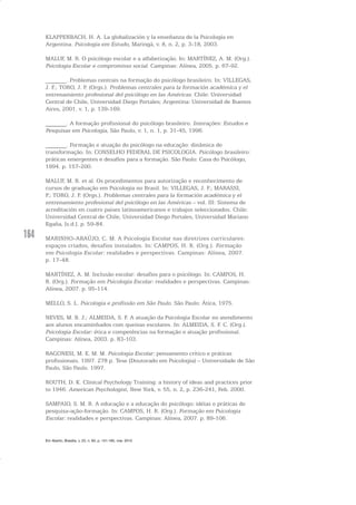 164
KLAPPENBACH, H. A. La globalización y la enseñanza de la Psicología en
Argentina. Psicologia em Estudo, Maringá, v. 8, n. 2, p. 3-18, 2003.
MALUF, M. R. O psicólogo escolar e a alfabetização. In: MARTÍNEZ, A. M. (Org.).
Psicologia Escolar e compromisso social. Campinas: Alínea, 2005. p. 67-92.
_______. Problemas centrais na formação do psicólogo brasileiro. In: VILLEGAS,
J. F.; TORO, J. P. (Orgs.). Problemas centrales para la formación académica y el
entrenamiento profesional del psicólogo en las Américas. Chile: Universidad
Central de Chile, Universidad Diego Portales; Argentina: Universidad de Buenos
Aires, 2001. v. 1, p. 139-169.
_______. A formação profissional do psicólogo brasileiro. Interações: Estudos e
Pesquisas em Psicologia, São Paulo, v. 1, n. 1, p. 31-45, 1996.
_______. Formação e atuação do psicólogo na educação: dinâmica de
transformação. In: CONSELHO FEDERAL DE PSICOLOGIA. Psicólogo brasileiro:
práticas emergentes e desafios para a formação. São Paulo: Casa do Psicólogo,
1994. p. 157-200.
MALUF, M. R. et al. Os procedimentos para autorização e reconhecimento de
cursos de graduação em Psicologia no Brasil. In: VILLEGAS, J. F.; MARASSI,
P.; TORO, J. P. (Orgs.). Problemas centrales para la formación académica y el
entrenamiento profesional del psicólogo en las Américas – vol. III: Sistema de
acreditación en cuatro paises latinoamericanos e trabajos seleccionados. Chile:
Universidad Central de Chile, Universidad Diego Portales, Universidad Mariano
Egaña, [s.d.]. p. 59-84.
MARINHO-ARAÚJO, C. M. A Psicologia Escolar nas diretrizes curriculares:
espaços criados, desafios instalados. In: CAMPOS, H. R. (Org.). Formação
em Psicologia Escolar: realidades e perspectivas. Campinas: Alínea, 2007.
p. 17-48.
MARTÍNEZ, A. M. Inclusão escolar: desafios para o psicólogo. In: CAMPOS, H.
R. (Org.). Formação em Psicologia Escolar: realidades e perspectivas. Campinas:
Alínea, 2007. p. 95-114.
MELLO, S. L. Psicologia e profissão em São Paulo. São Paulo: Ática, 1975.
NEVES, M. B. J.; ALMEIDA, S. F. A atuação da Psicologia Escolar no atendimento
aos alunos encaminhados com queixas escolares. In: ALMEIDA, S. F. C. (Org.).
Psicologia Escolar: ética e competências na formação e atuação profissional.
Campinas: Alínea, 2003. p. 83-103.
RAGONESI, M. E. M. M. Psicologia Escolar: pensamento crítico e práticas
profissionais. 1997. 278 p. Tese (Doutorado em Psicologia) – Universidade de São
Paulo, São Paulo. 1997.
ROUTH, D. K. Clinical Psychology Training: a history of ideas and practices prior
to 1946. American Psychologist, New York, v. 55, n. 2, p. 236-241, Feb. 2000.
SAMPAIO, S. M. R. A educação e a educação do psicólogo: idéias e práticas de
pesquisa-ação-formação. In: CAMPOS, H. R. (Org.). Formação em Psicologia
Escolar: realidades e perspectivas. Campinas: Alínea, 2007. p. 89-106.
Em Aberto, Brasília, v. 23, n. 83, p. 151-165, mar. 2010
 