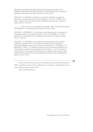 165
SINDICATO DOS PSICÓLOGOS NO ESTADO DE SÃO PAULO (SinPsi-SP);
CONSELHO REGIONAL DE PSICOLOGIA DA 6ª REGIÃO (CRP-SP). O perfil do
psicólogo no Estado de São Paulo. São Paulo: Cortez, 1984.
SOUZA, M. P. R. Reflexões a respeito da atuação do psicólogo no campo da
psicologia escolar/educacional em uma perspectiva crítica. In: CAMPOS, H. R.
(Org.). Formação em Psicologia Escolar: realidades e perspectivas. Campinas:
Alínea, 2007. p. 149-162.
_______. A queixa escolar e a formação do psicólogo. 1996. 253f. Tese (Doutorado
em Psicologia) – Universidade de São Paulo, São Paulo, 1996.
VECTORI, C.; MAIMONI, E. H. A formação do psicólogo escolar e a atuação em
instituições infantis: da história às práticas atuais. In: CAMPOS, H. R. (Org.).
Formação em Psicologia Escolar: realidades e perspectivas. Campinas: Alínea,
2007. p. 135-147.
VILLEGAS, J. F.; MARASSI, P. Acreditación de programas para la formación
académica y profesional en la Psicología de Argentina, Brasil, Colombia y
Chile: posibilidades y bases para un sistema internacional. In: VILLEGAS, J. F.;
MARASSI, P.; TORO, J. P. Problemas centrales para la formación académica y el
entrenamiento profesional del psicólogo en las Américas – vol. III: Sistema de
acreditación en cuatro paises latinoamericanos e trabajos seleccionados. Chile:
Universidad Central de Chile, Universidad Diego Portales, Universidad Mariano
Egaña, [s.d.]. p. 25-29.
Alacir Villa Valle Cruces, doutora em Psicologia pela Universidade de São Paulo
(USP), é professora de Cursos de Graduação em Psicologia e Pedagogia do Centro
Universitário de Santo André (UniA).
alacircruces@gmail.com
Em Aberto, Brasília, v. 23, n. 83, p. 151-165, mar. 2010
 