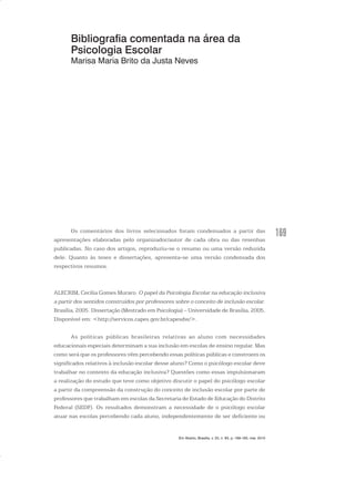169
Bibliografia comentada na área da
Psicologia Escolar
Marisa Maria Brito da Justa Neves
Os comentários dos livros selecionados foram condensados a partir das
apresentações elaboradas pelo organizador/autor de cada obra ou das resenhas
publicadas. No caso dos artigos, reproduziu-se o resumo ou uma versão reduzida
dele. Quanto às teses e dissertações, apresenta-se uma versão condensada dos
respectivos resumos.
ALECRIM, Cecília Gomes Muraro. O papel da Psicologia Escolar na educação inclusiva
a partir dos sentidos construídos por professores sobre o conceito de inclusão escolar.
Brasília, 2005. Dissertação (Mestrado em Psicologia) – Universidade de Brasília, 2005.
Disponível em: <http://servicos.capes.gov.br/capesdw/>.
As políticas públicas brasileiras relativas ao aluno com necessidades
educacionais especiais determinam a sua inclusão em escolas de ensino regular. Mas
como será que os professores vêm percebendo essas políticas públicas e constroem os
significados relativos à inclusão escolar desse aluno? Como o psicólogo escolar deve
trabalhar no contexto da educação inclusiva? Questões como essas impulsionaram
a realização do estudo que teve como objetivo discutir o papel do psicólogo escolar
a partir da compreensão da construção do conceito de inclusão escolar por parte de
professores que trabalham em escolas da Secretaria de Estado de Educação do Distrito
Federal (SEDF). Os resultados demonstram a necessidade de o psicólogo escolar
atuar nas escolas percebendo cada aluno, independentemente de ser deficiente ou
Em Aberto, Brasília, v. 23, n. 83, p. 169-183, mar. 2010
 