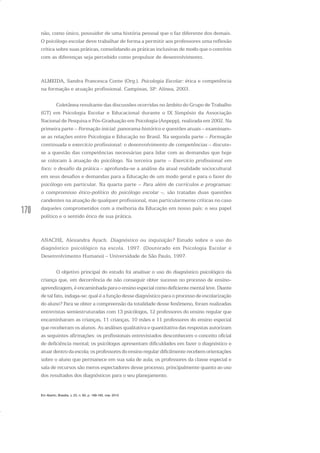 170
não, como único, possuidor de uma história pessoal que o faz diferente dos demais.
O psicólogo escolar deve trabalhar de forma a permitir aos professores uma reflexão
crítica sobre suas práticas, consolidando as práticas inclusivas de modo que o convívio
com as diferenças seja percebido como propulsor de desenvolvimento.
ALMEIDA, Sandra Francesca Conte (Org.). Psicologia Escolar: ética e competência
na formação e atuação profissional. Campinas, SP: Alínea, 2003.
Coletânea resultante das discussões ocorridas no âmbito do Grupo de Trabalho
(GT) em Psicologia Escolar e Educacional durante o IX Simpósio da Associação
Nacional de Pesquisa e Pós-Graduação em Psicologia (Anpepp), realizada em 2002. Na
primeira parte – Formação inicial: panorama histórico e questões atuais – examinam-
se as relações entre Psicologia e Educação no Brasil. Na segunda parte – Formação
continuada e exercício profissional: o desenvolvimento de competências – discute-
se a questão das competências necessárias para lidar com as demandas que hoje
se colocam à atuação do psicólogo. Na terceira parte – Exercício profissional em
foco: o desafio da prática – aprofunda-se a análise da atual realidade sociocultural
em seus desafios e demandas para a Educação de um modo geral e para o fazer do
psicólogo em particular. Na quarta parte – Para além de currículos e programas:
o compromisso ético-político do psicólogo escolar –, são tratadas duas questões
candentes na atuação de qualquer profissional, mas particularmente críticas no caso
daqueles comprometidos com a melhoria da Educação em nosso país: o seu papel
político e o sentido ético de sua prática.
ANACHE, Alexandra Ayach. Diagnóstico ou inquisição? Estudo sobre o uso do
diagnóstico psicológico na escola. 1997. (Doutorado em Psicologia Escolar e
Desenvolvimento Humano) – Universidade de São Paulo, 1997.
O objetivo principal do estudo foi analisar o uso do diagnóstico psicológico da
criança que, em decorrência de não conseguir obter sucesso no processo de ensino-
aprendizagem,éencaminhadaparaoensinoespecialcomodeficientementalleve.Diante
de tal fato, indaga-se: qual é a função desse diagnóstico para o processo de escolarização
do aluno? Para se obter a compreensão da totalidade desse fenômeno, foram realizadas
entrevistas semiestruturadas com 13 psicólogos, 12 professores do ensino regular que
encaminharam as crianças, 11 crianças, 10 mães e 11 professores do ensino especial
que receberam os alunos. As análises qualitativa e quantitativa das respostas autorizam
as seguintes afirmações: os profissionais entrevistados desconhecem o conceito oficial
de deficiência mental; os psicólogos apresentam dificuldades em fazer o diagnóstico e
atuar dentro da escola; os professores do ensino regular dificilmente recebem orientações
sobre o aluno que permanece em sua sala de aula; os professores da classe especial e
sala de recursos são meros espectadores desse processo, principalmente quanto ao uso
dos resultados dos diagnósticos para o seu planejamento.
Em Aberto, Brasília, v. 23, n. 83, p. 169-183, mar. 2010
 