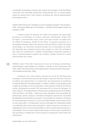 172
contribuição de psicólogos escolares que, seguros de seu papel e intencionalidade,
construam uma identidade profissional comprometida com as transformações
sociais do contexto local, o que começa a se efetivar por meio do aprimoramento
da formação na área.
COSTA, Adinete Sousa da. Psicólogo na escola: avaliação do projeto “Vôo da Águia”.
2005. Dissertação (Mestrado em Psicologia) – Pontifícia Universidade Católica de
Campinas, 2005.
O objetivo geral da pesquisa foi avaliar uma proposta de intervenção
preventiva em Psicologia no contexto educativo, denominada “Projeto Vôo
da Águia” e desenvolvida numa creche municipal situada na região leste
da cidade de Campinas, Estado de São Paulo. A pesquisa qualitativa foi a
metodologia adotada, tendo como fontes de coleta de dados os diários de campo
da psicóloga e as entrevistas semiestruturadas com os educadores da escola.
Foi observada uma avaliação positiva desse projeto na visão dos educadores
que, além de considerarem o trabalho interdisciplinar importante quando se
busca o desenvolvimento saudável das crianças, também valorizam as ações
desenvolvidas com os pais.
CRUCES, Alacir Villa Valle. Egressos de cursos de Psicologia: preferências,
especializações, oportunidades de trabalho e atuação na área educacional. São
Paulo, 2006. Tese (Doutorado em Psicologia Escolar e Desenvolvimento Humano) –
Universidade de São Paulo, 2006.
A pesquisa teve como sujeitos egressos de cursos de Psicologia para
investigar os seus interesses por área de atuação e como tais interesses evoluem,
as práticas que desenvolvem e as expectativas que apresentam no período de
inserção profissional e de especialização, e, também, verificar as suas posições sobre
o papel do psicólogo na área da educação e sobre questões relativas ao fracasso
escolar. Participaram do estudo 765 concluintes de 32 cursos de Psicologia. As
áreas clássicas – Psicologia Escolar e Educacional ou Organizacional e do Trabalho,
além da Clínica e da Saúde – ainda são as que empregam maior quantidade de
profissionais; porém, espaços e atividades emergentes apareceram, mostrando
possibilidades diversificadas de atuação. A necessidade de continuar a formação
foi mencionada pelos egressos. Os cursos de especialização na área clínica foram
os mais procurados. O compromisso social do psicólogo foi considerado grande
ou satisfatório pela maioria dos participantes, apesar de parecer restringir-se à
ampliação do acesso aos serviços psicológicos e não à transformação das pessoas e
comunidades. A área escolar e educacional ocupou o terceiro lugar na preferência
dos concluintes e também foi a terceira quanto ao emprego de maior número de
profissionais.
Em Aberto, Brasília, v. 23, n. 83, p. 169-183, mar. 2010
 