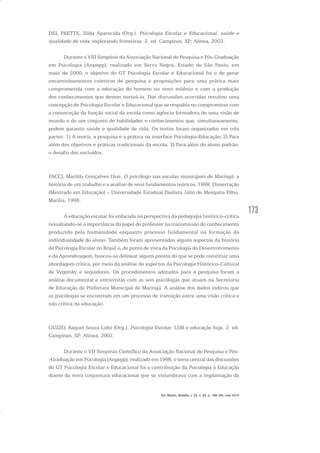 173
DEL PRETTE, Zilda Aparecida (Org.). Psicologia Escolar e Educacional, saúde e
qualidade de vida: explorando fronteiras. 2. ed. Campinas, SP: Alínea, 2003.
Durante o VIII Simpósio da Associação Nacional de Pesquisa e Pós-Graduação
em Psicologia (Anpepp), realizado em Serra Negra, Estado de São Paulo, em
maio de 2000, o objetivo do GT Psicologia Escolar e Educacional foi o de gerar
encaminhamentos coletivos de pesquisa e proposições para uma prática mais
comprometida com a educação do homem no novo milênio e com a produção
dos conhecimentos que devem norteá-la. Das discussões ocorridas resultou uma
concepção de Psicologia Escolar e Educacional que se respalda no compromisso com
a consecução da função social da escola como agência formadora de uma visão de
mundo e de um conjunto de habilidades e conhecimentos que, simultaneamente,
podem garantir saúde e qualidade de vida. Os textos foram organizados em três
partes: 1) A teoria, a pesquisa e a prática na interface Psicologia-Educação; 2) Para
além dos objetivos e práticas tradicionais da escola; 3) Para além do aluno padrão:
o desafio dos excluídos.
FACCI, Marilda Gonçalves Dias. O psicólogo nas escolas municipais de Maringá: a
história de um trabalho e a análise de seus fundamentos teóricos. 1998. Dissertação
(Mestrado em Educação) – Universidade Estadual Paulista Júlio de Mesquita Filho,
Marília, 1998.
A educação escolar foi enfocada na perspectiva da pedagogia histórico-crítica
ressaltando-se a importância do papel do professor na transmissão do conhecimento
produzido pela humanidade enquanto processo fundamental na formação da
individualidade do aluno. Também foram apresentados alguns aspectos da história
da Psicologia Escolar no Brasil e, do ponto de vista da Psicologia do Desenvolvimento
e da Aprendizagem, buscou-se delinear alguns pontos do que se pode constituir uma
abordagem crítica, por meio da análise de aspectos da Psicologia Histórico-Cultural
de Vygotsky e seguidores. Os procedimentos adotados para a pesquisa foram a
análise documental e entrevistas com as seis psicólogas que atuam na Secretaria
de Educação da Prefeitura Municipal de Maringá. A análise dos dados indicou que
as psicólogas se encontram em um processo de transição entre uma visão crítica e
não crítica da educação.
GUZZO, Raquel Souza Lobo (Org.). Psicologia Escolar: LDB e educação hoje. 2. ed.
Campinas, SP: Alínea, 2002.
Durante o VII Simpósio Científico da Associação Nacional de Pesquisa e Pós-
-Graduação em Psicologia (Anpepp), realizado em 1998, o tema central das discussões
do GT Psicologia Escolar e Educacional foi a contribuição da Psicologia à Educação
diante da nova conjuntura educacional que se vislumbrava com a implantação da
Em Aberto, Brasília, v. 23, n. 83, p. 169-183, mar. 2010
 
