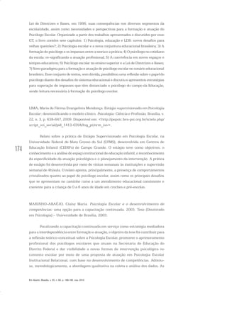 174
Lei de Diretrizes e Bases, em 1996, suas consequências nos diversos segmentos da
escolaridade, assim como necessidades e perspectivas para a formação e atuação do
Psicólogo Escolar. Organizado a partir dos trabalhos apresentados e discutidos por esse
GT, o livro contém sete capítulos: 1) Psicologia, educação e LDB: novos desafios para
velhas questões?; 2) Psicologia escolar e a nova conjuntura educacional brasileira; 3) A
formação do psicólogo e os impasses entre a teoria e a prática; 4) O psicólogo no cotidiano
da escola: re-significando a atuação profissional; 5) A convivência em novos espaços e
tempos educativos; 6) Psicólogo escolar no ensino superior e a Lei de Diretrizes e Bases;
7)Novo paradigmaparaaformaçãoe atuaçãodopsicólogoescolarnocenárioeducacional
brasileiro.Esse conjuntode textos,semdúvida,possibilitou umareflexãosobreopapeldo
psicólogo diante dos desafios do sistema educacional e discutiu e apresentou estratégias
para superação de impasses que têm distanciado o psicólogo do campo da Educação,
sendo leitura necessária à formação do psicólogo escolar.
LIMA, Maria de Fátima Evangelista Mendonça. Estágio supervisionado em Psicologia
Escolar: desmistificando o modelo clínico. Psicologia: Ciência e Profissão, Brasília, v.
22, n. 3, p. 638-647, 2009. Disponível em: <http://pepsic.bvs-psi.org.br/scielo.php/
script_sci_serial/pid_1413-0394/lng_pt/nrm_iso>.
Relato sobre a prática de Estágio Supervisionado em Psicologia Escolar, na
Universidade Federal de Mato Grosso do Sul (UFMS), desenvolvida em Centros de
Educação Infantil (CEINFs) de Campo Grande. O estágio teve como objetivos: o
conhecimento e a análise do espaço institucional de educação infantil, o reconhecimento
da especificidade da atuação psicológica e o planejamento da intervenção. A prática
de estágio foi desenvolvida por meio de visitas semanais às instituições e supervisão
semanal de 4h/aula. O relato aponta, principalmente, a presença de comportamentos
cristalizados quanto ao papel do psicólogo escolar, assim como os principais desafios
que se apresentam no caminho rumo a um atendimento educacional consistente e
coerente para a criança de 0 a 6 anos de idade em creches e pré-escolas.
MARINHO-ARAÚJO, Claisy Maria. Psicologia Escolar e o desenvolvimento de
competências: uma opção para a capacitação continuada. 2003. Tese (Doutorado
em Psicologia) – Universidade de Brasília, 2003.
Focalizando a capacitação continuada em serviço como estratégia mediadora
para a interdependência entre formação e atuação, o objetivo da tese foi contribuir para
a reflexão teórico-conceitual sobre a Psicologia Escolar, promover o aprimoramento
profissional dos psicólogos escolares que atuam na Secretaria de Educação do
Distrito Federal e dar visibilidade a novas formas de intervenção psicológica no
contexto escolar por meio de uma proposta de atuação em Psicologia Escolar
Institucional Relacional, com base no desenvolvimento de competências. Adotou-
se, metodologicamente, a abordagem qualitativa na coleta e análise dos dados. As
Em Aberto, Brasília, v. 23, n. 83, p. 169-183, mar. 2010
 