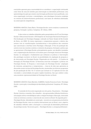 175
conclusões apontam para a necessidade de se considerar: a capacitação continuada
como fonte de zona de sentidos para intervenção na identidade profissional; uma
epistemologia da ação que oriente uma formação profissional mais qualificada, com
nova organização curricular e metodológica; uma abordagem formativa ampliada
no contexto de desenvolvimento profissional, com bases de referência delineadas
na construção de competências.
MARINHO-ARAÚJO, Claisy Maria. Psicologia Escolar: novos cenários e contextos de
pesquisa, formação e prática. Campinas, SP: Alínea, 2009.
A obra reúne os trabalhos debatidos pelos pesquisadores do GT em Psicologia
Escolar e Educacional durante o XII Simpósio da Associação Nacional de Pesquisa e
Pós-Graduação em Psicologia (Anpepp), realizado em Natal, Estado do Rio Grande
do Norte, em 2008. Os textos expressam o compromisso pessoal e coletivo dos
autores com as transformações socioeducativas e ético-políticas dos contextos
que concretizam a interface entre Psicologia e Educação. O foco da produção dos
autores recai nos recentes cenários e contextos de pesquisa, formação e prática que
se apresentam à Psicologia Escolar, principalmente quanto: aos desafios instalados
com a implantação das diretrizes curriculares para a formação inicial em Psicologia
Escolar; às concepções e fundamentos que embasam as práticas e intervenções
dos psicólogos escolares no Brasil; às possibilidades de ampliação de pesquisa e
de intervenção em Psicologia Escolar. Organizada em três partes – 1) Cenário da
formação em Psicologia Escolar; 2) Panorama atual das concepções e práticas em
Psicologia Escolar; 3) Pesquisa e intervenção em Psicologia Escolar: ampliação
de contextos, perspectivas e compromissos –, trata-se de obra que apresenta as
discussões atuais na área da Psicologia Escolar, promovidas nos diversos programas
de pós-graduação do País. Os 17 autores que assinam os 12 capítulos do livro são
vinculados a universidades de quatro regiões brasileiras, fato que confere à obra
uma excelente representatividade da Psicologia Escolar no Brasil.
MARINHO-ARAÚJO, Claisy Marinho; ALMEIDA, Sandra Francesca Conte. Psicologia
Escolar: construção e consolidação da identidade profissional. Campinas, SP: Alínea,
2005.
O conteúdo do livro está organizado em três partes. Na primeira – Psicologia
Escolar: história e conexões, fios e desafios – são apresentadas reflexões históricas e
articulações teórico-metodológicas sobre a relação Psicologia e Educação, mostrando
como se constituiu a escola e o exercício de seus atores no Brasil. Na segunda parte –
Psicologia Escolar: identidade em construção – encontra-se um panorama da história
da Psicologia Escolar, tanto no cenário internacional com no Brasil, com o objetivo
de subsidiar reflexões sobre a formação e a construção da identidade profissional
do psicólogo escolar. Na terceira parte – Psicologia Escolar e a atuação profissional –
Em Aberto, Brasília, v. 23, n. 83, p. 169-183, mar. 2010
 