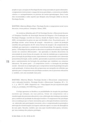 176
propõe-se que a atuação em Psicologia Escolar esteja ancorada em quatro dimensões:
o mapeamento institucional, o espaço de escuta psicológica, a assessoria ao trabalho
coletivo e o acompanhamento ao processo de ensino-aprendizagem. Essa é uma
obra recomendada a todos aqueles que desejam uma formação sólida na área da
Psicologia Escolar.
MARTÍNEZ, Albertina Mitjáns (Org.). Psicologia Escolar e compromisso social: novos
discursos, novas práticas. Campinas: Alínea, 2005.
As temáticas debatidas pelo GT de Psicologia Escolar e Educacional durante
o X Simpósio Científico da Associação Nacional de Pesquisa e Pós-Graduação em
Psicologia (Anpepp), ocorrido em Aracruz, Estado do Espírito Santo, em maio de
2004, correspondem às partes em que está dividido o livro. Na primeira parte – O
psicólogo escolar: novas formas de atuação – discutem-se, a partir da produção
científica dos participantes do GT, novas formas de atuação e de compreensão da
realidade que expressem o compromisso social do psicólogo. Na segunda e terceira
partes – O Psicólogo Escolar perante os discursos e as práticas de inclusão; O psicólogo
escolar em contextos diferenciados – são apontados os desafios decorrentes da
necessidade de novas formas de atuação e de visão da realidade que se apresentam
para a formação do psicólogo escolar, especialmente os relacionados com a dimensão
pessoal dessa formação, sendo, também, apresentados os possíveis encaminhamentos
para o aprimoramento da formação dos psicólogos que trabalham nos contextos
educativos. Na quarta parte – O compromisso social e a formação do psicólogo
escolar – discutem-se as implicações que o compromisso social do psicólogo tem para
a pós-graduação. A leitura dessa obra proporciona um mergulho em reflexões que
apontam para o compromisso dos psicólogos escolares com os processos educativos
e, também, com uma sociedade mais justa.
MARTINEZ, Albertina Mitjáns. Psicologia Escolar e Educacional: compromissos
com a educação brasileira. Psicologia Escolar e Educacional, Campinas, SP, v. 13,
n. 1, p. 169-177, 2009. Disponível em: <http://pepsic.bvs-psi.org.br/scielo.php/
script_sci_serial/pid_1413-8557/lng_es/nrm>.
O artigo apresenta os desafios e as possibilidades de atuação dos psicólogos
escolares que almejam, em suas práticas, firmar um compromisso com a
transformação dos processos educativos e com a efetivação das mudanças necessárias
para a melhoria da qualidade da educação brasileira. O compromisso dos psicólogos
com as mudanças que se fazem necessárias para a educação brasileira caracteriza-
-se, sobretudo, pela participação consciente, ativa e compromissada na promoção e
efetivação de transformações nos lugares onde eles agem e no marco de abrangência
de suas ações. Ressalta, também, que uma ação transformadora passa, inclusive,
por uma mudança dos próprios psicólogos.
Em Aberto, Brasília, v. 23, n. 83, p. 169-183, mar. 2010
 