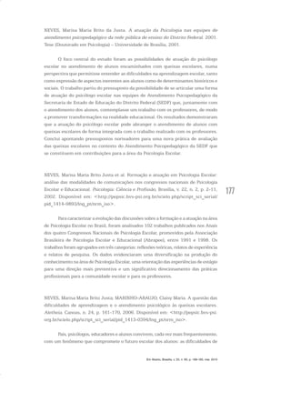 177
NEVES, Marisa Maria Brito da Justa. A atuação da Psicologia nas equipes de
atendimento psicopedagógico da rede pública de ensino do Distrito Federal. 2001.
Tese (Doutorado em Psicologia) – Universidade de Brasília, 2001.
O foco central do estudo foram as possibilidades de atuação do psicólogo
escolar no atendimento de alunos encaminhados com queixas escolares, numa
perspectiva que permitisse entender as dificuldades na aprendizagem escolar, tanto
como expressão de aspectos inerentes aos alunos como de determinantes históricos e
sociais. O trabalho partiu do pressuposto da possibilidade de se articular uma forma
de atuação do psicólogo escolar nas equipes de Atendimento Psicopedagógico da
Secretaria de Estado de Educação do Distrito Federal (SEDF) que, juntamente com
o atendimento dos alunos, contemplasse um trabalho com os professores, de modo
a promover transformações na realidade educacional. Os resultados demonstraram
que a atuação do psicólogo escolar pode abranger o atendimento de alunos com
queixas escolares de forma integrada com o trabalho realizado com os professores.
Conclui apontando pressupostos norteadores para uma nova prática de avaliação
das queixas escolares no contexto do Atendimento Psicopedagógico da SEDF que
se constituem em contribuições para a área da Psicologia Escolar.
NEVES, Marisa Maria Brito Justa et al. Formação e atuação em Psicologia Escolar:
análise das modalidades de comunicações nos congressos nacionais de Psicologia
Escolar e Educacional. Psicologia: Ciência e Profissão, Brasília, v. 22, n. 2, p. 2-11,
2002. Disponível em: <http://pepsic.bvs-psi.org.br/scielo.php/script_sci_serial/
pid_1414-9893/lng_pt/nrm_iso>.
Para caracterizar a evolução das discussões sobre a formação e a atuação na área
de Psicologia Escolar no Brasil, foram analisados 102 trabalhos publicados nos Anais
dos quatro Congressos Nacionais de Psicologia Escolar, promovidos pela Associação
Brasileira de Psicologia Escolar e Educacional (Abrapee), entre 1991 e 1998. Os
trabalhos foram agrupados em três categorias: reflexões teóricas, relatos de experiência
e relatos de pesquisa. Os dados evidenciaram uma diversificação na produção do
conhecimento na área de Psicologia Escolar, uma orientação das experiências de estágio
para uma direção mais preventiva e um significativo direcionamento das práticas
profissionais para a comunidade escolar e para os professores.
NEVES, Marisa Maria Brito Justa; MARINHO-ARAUJO, Claisy Maria. A questão das
dificuldades de aprendizagem e o atendimento psicológico às queixas escolares.
Aletheia, Canoas, n. 24, p. 161-170, 2006. Disponível em: <http://pepsic.bvs-psi.
org.br/scielo.php/script_sci_serial/pid_1413-0394/lng_pt/nrm_iso>.
Pais, psicólogos, educadores e alunos convivem, cada vez mais frequentemente,
com um fenômeno que compromete o futuro escolar dos alunos: as dificuldades de
Em Aberto, Brasília, v. 23, n. 83, p. 169-183, mar. 2010
 