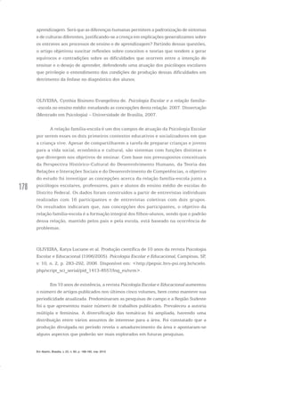 178
aprendizagem. Será que as diferenças humanas permitem a padronização de sintomas
e de culturas diferentes, justificando-se a crença em explicações generalizantes sobre
os entraves aos processos de ensino e de aprendizagem? Partindo dessas questões,
o artigo objetivou suscitar reflexões sobre conceitos e teorias que tendem a gerar
equívocos e contradições sobre as dificuldades que ocorrem entre a intenção de
ensinar e o desejo de aprender, defendendo uma atuação dos psicólogos escolares
que privilegie o entendimento das condições de produção dessas dificuldades em
detrimento da ênfase no diagnóstico dos alunos.
OLIVEIRA, Cynthia Bisinoto Evangelista de. Psicologia Escolar e a relação família-
-escola no ensino médio: estudando as concepções desta relação. 2007. Dissertação
(Mestrado em Psicologia) – Universidade de Brasília, 2007.
A relação família-escola é um dos campos de atuação da Psicologia Escolar
por serem esses os dois primeiros contextos educativos e socializadores em que
a criança vive. Apesar de compartilharem a tarefa de preparar crianças e jovens
para a vida social, econômica e cultural, são sistemas com funções distintas e
que divergem nos objetivos de ensinar. Com base nos pressupostos conceituais
da Perspectiva Histórico-Cultural do Desenvolvimento Humano, da Teoria das
Relações e Interações Sociais e do Desenvolvimento de Competências, o objetivo
do estudo foi investigar as concepções acerca da relação família-escola junto a
psicólogos escolares, professores, pais e alunos do ensino médio de escolas do
Distrito Federal. Os dados foram construídos a partir de entrevistas individuais
realizadas com 16 participantes e de entrevistas coletivas com dois grupos.
Os resultados indicaram que, nas concepções dos participantes, o objetivo da
relação família-escola é a formação integral dos filhos-alunos, sendo que o padrão
dessa relação, mantido pelos pais e pela escola, está baseado na ocorrência de
problemas.
OLIVEIRA, Katya Luciane et al. Produção científica de 10 anos da revista Psicologia
Escolar e Educacional (1996/2005). Psicologia Escolar e Educacional, Campinas, SP,
v. 10, n. 2, p. 283-292, 2006. Disponível em: <http://pepsic.bvs-psi.org.br/scielo.
php/script_sci_serial/pid_1413-8557/lng_es/nrm>.
Em 10 anos de existência, a revista Psicologia Escolar e Educacional aumentou
o número de artigos publicados nos últimos cinco volumes, bem como manteve sua
periodicidade atualizada. Predominaram as pesquisas de campo e a Região Sudeste
foi a que apresentou maior número de trabalhos publicados. Prevaleceu a autoria
múltipla e feminina. A diversificação das temáticas foi ampliada, havendo uma
distribuição entre vários assuntos de interesse para a área. Foi constatado que a
produção divulgada no período revela o amadurecimento da área e apontaram-se
alguns aspectos que poderão ser mais explorados em futuras pesquisas.
Em Aberto, Brasília, v. 23, n. 83, p. 169-183, mar. 2010
 