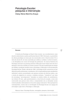 17
Psicologia Escolar:
pesquisa e intervenção
Claisy Maria Marinho-Araujo
Resumo
A história da Psicologia no Brasil é bem recente: seu reconhecimento como
área de conhecimento e prática profissional data de 1962. Entretanto, os primórdios
da ciência psicológica no nosso país são encontrados entre o final do século 19 e o
início do século 20, em teses concluídas por médicos, na Bahia e no Rio de Janeiro,
e em disciplinas nos cursos de formação de professores. Os marcos históricos da
Psicologia anunciam sua presença próxima à Educação muito tempo antes de ela se
distinguir como área científica no cenário nacional. Uma das manifestações da relação
de trabalho e produção científica entre a Psicologia e a Educação é concretizada pela
Psicologia Escolar. Desde a década de 1960, o psicólogo escolar caracterizou-se por
diferentes perfis profissionais: inicialmente, ele se responsabilizava pelo atendimento
individual a alunos encaminhados com queixas escolares de diversas ordens, com
o intuito de adaptá-los às normas e condutas escolares, “tratando-os” por meio
de estratégias “psicologizantes” baseadas no modelo médico de atendimento;
nos últimos 20 anos, após questionamento a essa forma de atuação, a área vem
construindo uma postura mais crítica e comprometida com as demandas sociais
contextualizadas coletivamente no locus dos espaços educativos. Nessa perspectiva
contemporânea, muitas são as contribuições da Psicologia Escolar nos espaços de
articulação e ação entre a Psicologia e a Educação.
Palavras chave: Psicologia Escolar; concepções; pesquisa; intervenção.
Em Aberto, Brasília, v. 23, n. 83, p. 17-35, mar. 2010
 
