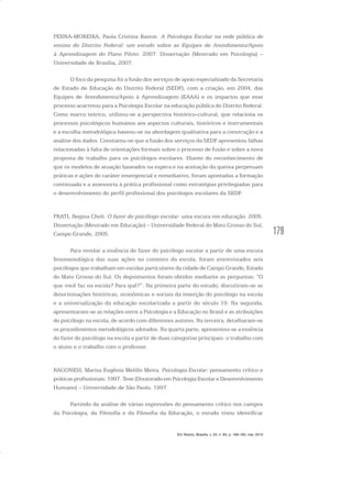 179
PENNA-MOREIRA, Paula Cristina Bastos. A Psicologia Escolar na rede pública de
ensino do Distrito Federal: um estudo sobre as Equipes de Atendimento/Apoio
à Aprendizagem do Plano Piloto. 2007. Dissertação (Mestrado em Psicologia) –
Universidade de Brasília, 2007.
O foco da pesquisa foi a fusão dos serviços de apoio especializado da Secretaria
de Estado de Educação do Distrito Federal (SEDF), com a criação, em 2004, das
Equipes de Atendimento/Apoio à Aprendizagem (EAAA) e os impactos que esse
processo acarretou para a Psicologia Escolar na educação pública do Distrito Federal.
Como marco teórico, utilizou-se a perspectiva histórico-cultural, que relaciona os
processos psicológicos humanos aos aspectos culturais, históricos e instrumentais
e a escolha metodológica baseou-se na abordagem qualitativa para a construção e a
análise dos dados. Constatou-se que a fusão dos serviços da SEDF apresentou falhas
relacionadas à falta de orientações formais sobre o processo de fusão e sobre a nova
proposta de trabalho para os psicólogos escolares. Diante do reconhecimento de
que os modelos de atuação baseados na espera e na aceitação da queixa perpetuam
práticas e ações de caráter emergencial e remediativo, foram apontadas a formação
continuada e a assessoria à prática profissional como estratégias privilegiadas para
o desenvolvimento do perfil profissional dos psicólogos escolares da SEDF.
PRATI, Regina Cheli. O fazer do psicólogo escolar: uma escuta em educação. 2005.
Dissertação (Mestrado em Educação) – Universidade Federal do Mato Grosso do Sul,
Campo Grande, 2005.
Para revelar a essência do fazer do psicólogo escolar a partir de uma escuta
fenomenológica das suas ações no contexto da escola, foram entrevistados seis
psicólogos que trabalham em escolas particulares da cidade de Campo Grande, Estado
do Mato Grosso do Sul. Os depoimentos foram obtidos mediante as perguntas: “O
que você faz na escola? Para quê?”. Na primeira parte do estudo, discutiram-se as
determinações históricas, econômicas e sociais da inserção do psicólogo na escola
e a universalização da educação escolarizada a partir do século 19. Na segunda,
apresentaram-se as relações entre a Psicologia e a Educação no Brasil e as atribuições
do psicólogo na escola, de acordo com diferentes autores. Na terceira, detalharam-se
os procedimentos metodológicos adotados. Na quarta parte, apresentou-se a essência
do fazer do psicólogo na escola a partir de duas categorias principais: o trabalho com
o aluno e o trabalho com o professor.
RAGONESI, Marisa Eugênia Melillo Meira. Psicologia Escolar: pensamento crítico e
práticas profissionais. 1997. Tese (Doutorado em Psicologia Escolar e Desenvolvimento
Humano) – Universidade de São Paulo, 1997.
Partindo da análise de várias expressões do pensamento crítico nos campos
da Psicologia, da Filosofia e da Filosofia da Educação, o estudo visou identificar
Em Aberto, Brasília, v. 23, n. 83, p. 169-183, mar. 2010
 