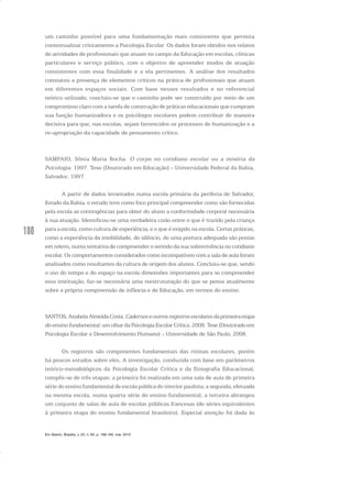 180
um caminho possível para uma fundamentação mais consistente que permita
contextualizar criticamente a Psicologia Escolar. Os dados foram obtidos nos relatos
de atividades de profissionais que atuam no campo da Educação em escolas, clínicas
particulares e serviço público, com o objetivo de apreender modos de atuação
consistentes com essa finalidade e a ela pertinentes. A análise dos resultados
constatou a presença de elementos críticos na prática de profissionais que atuam
em diferentes espaços sociais. Com base nesses resultados e no referencial
teórico utilizado, concluiu-se que o caminho pode ser construído por meio de um
compromisso claro com a tarefa de construção de práticas educacionais que cumpram
sua função humanizadora e os psicólogos escolares podem contribuir de maneira
decisiva para que, nas escolas, sejam favorecidos os processos de humanização e a
re-apropriação da capacidade de pensamento crítico.
SAMPAIO, Sônia Maria Rocha. O corpo no cotidiano escolar ou a miséria da
Psicologia. 1997. Tese (Doutorado em Educação) – Universidade Federal da Bahia,
Salvador, 1997.
A partir de dados levantados numa escola primária da periferia de Salvador,
Estado da Bahia, o estudo teve como foco principal compreender como são fornecidas
pela escola as contingências para obter do aluno a conformidade corporal necessária
à sua atuação. Identificou-se uma verdadeira cisão entre o que é trazido pela criança
para a escola, como cultura de experiência, e o que é exigido na escola. Certas práticas,
como a experiência da imobilidade, do silêncio, de uma postura adequada são postas
em relevo, numa tentativa de compreender o sentido da sua sobrevivência no cotidiano
escolar. Os comportamentos considerados como incompatíveis com a sala de aula foram
analisados como resultantes da cultura de origem dos alunos. Concluiu-se que, sendo
o uso do tempo e do espaço na escola dimensões importantes para se compreender
essa instituição, faz-se necessária uma reestruturação do que se pensa atualmente
sobre a própria compreensão de infância e de Educação, em termos do ensino.
SANTOS,AnabelaAlmeidaCosta. Cadernoseoutrosregistrosescolaresdaprimeiraetapa
do ensino fundamental: um olhar da Psicologia Escolar Crítica. 2008. Tese (Doutorado em
Psicologia Escolar e Desenvolvimento Humano) – Universidade de São Paulo, 2008.
Os registros são componentes fundamentais das rotinas escolares, porém
há poucos estudos sobre eles. A investigação, conduzida com base em parâmetros
teórico-metodológicos da Psicologia Escolar Crítica e da Etnografia Educacional,
compôs-se de três etapas: a primeira foi realizada em uma sala de aula de primeira
série do ensino fundamental de escola pública do interior paulista; a segunda, efetuada
na mesma escola, numa quarta série do ensino fundamental; a terceira abrangeu
um conjunto de salas de aula de escolas públicas francesas (de séries equivalentes
à primeira etapa do ensino fundamental brasileiro). Especial atenção foi dada às
Em Aberto, Brasília, v. 23, n. 83, p. 169-183, mar. 2010
 