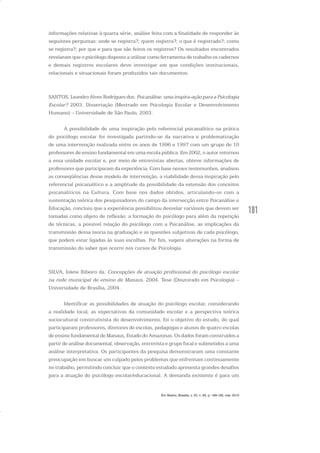 181
informações relativas à quarta série, análise feita com a finalidade de responder às
seguintes perguntas: onde se registra?; quem registra?; o que é registrado?; como
se registra?; por que e para que são feitos os registros? Os resultados encontrados
revelaram que o psicólogo disposto a utilizar como ferramenta de trabalho os cadernos
e demais registros escolares deve investigar em que condições institucionais,
relacionais e situacionais foram produzidos tais documentos.
SANTOS, Leandro Alves Rodrigues dos. Psicanálise: uma inspira-ação para a Psicologia
Escolar? 2003. Dissertação (Mestrado em Psicologia Escolar e Desenvolvimento
Humano) – Universidade de São Paulo, 2003.
A possibilidade de uma inspiração pelo referencial psicanalítico na prática
do psicólogo escolar foi investigada partindo-se da narrativa e problematização
de uma intervenção realizada entre os anos de 1996 e 1997 com um grupo de 10
professores de ensino fundamental em uma escola pública. Em 2002, o autor retornou
a essa unidade escolar e, por meio de entrevistas abertas, obteve informações de
professores que participaram da experiência. Com base nesses testemunhos, analisou
as conseqüências desse modelo de intervenção, a viabilidade dessa inspiração pelo
referencial psicanalítico e a amplitude da possibilidade da extensão dos conceitos
psicanalíticos na Cultura. Com base nos dados obtidos, articulando-os com a
sustentação teórica dos pesquisadores do campo da intersecção entre Psicanálise e
Educação, concluiu que a experiência possibilitou desvelar variáveis que devem ser
tomadas como objeto de reflexão: a formação do psicólogo para além da repetição
de técnicas, a possível relação do psicólogo com a Psicanálise, as implicações da
transmissão dessa teoria na graduação e as questões subjetivas de cada psicólogo,
que podem estar ligadas às suas escolhas. Por fim, sugere alterações na forma de
transmissão do saber que ocorre nos cursos de Psicologia.
SILVA, Iolete Ribeiro da. Concepções de atuação profissional do psicólogo escolar
na rede municipal de ensino de Manaus. 2004. Tese (Doutorado em Psicologia) –
Universidade de Brasília, 2004.
Identificar as possibilidades de atuação do psicólogo escolar, considerando
a realidade local, as expectativas da comunidade escolar e a perspectiva teórica
sociocultural construtivista do desenvolvimento, foi o objetivo do estudo, do qual
participaram professores, diretores de escolas, pedagogas e alunos de quatro escolas
de ensino fundamental de Manaus, Estado do Amazonas. Os dados foram construídos a
partir de análise documental, observação, entrevista e grupo focal e submetidos a uma
análise interpretativa. Os participantes da pesquisa demonstraram uma constante
preocupação em buscar um culpado pelos problemas que enfrentam continuamente
no trabalho, permitindo concluir que o contexto estudado apresenta grandes desafios
para a atuação do psicólogo escolar/educacional. A demanda existente é para um
Em Aberto, Brasília, v. 23, n. 83, p. 169-183, mar. 2010
 